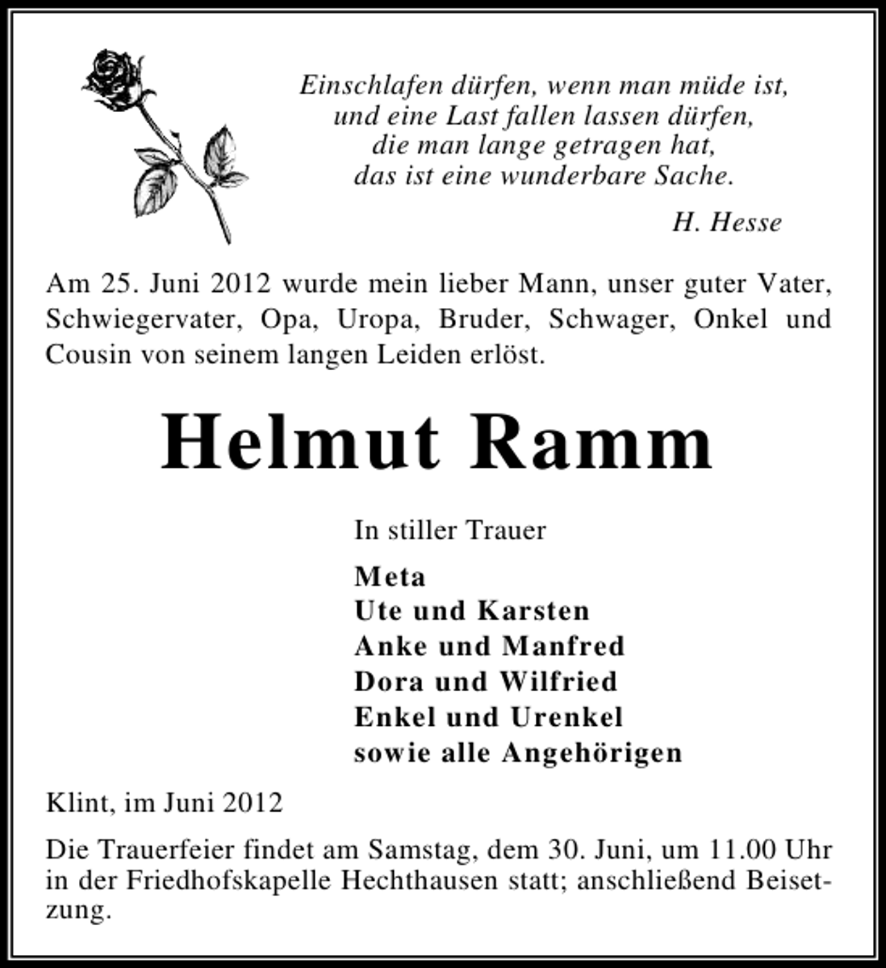 <p>Einschlafen dürfen, wenn man müde ist,<br />und eine Last fallen lassen dürfen,<br />die man lange getragen hat,<br />das ist eine wunderbare Sache.<br />H. Hesse<br />Am 25. Juni 2012 wurde mein lieber Mann, unser guter Vater,<br />Schwiegervater, Opa, Uropa, Bruder, Schwager, Onkel und<br />Cousin von seinem langen Leiden erlöst.</p><p>Helmut Ramm<br />In stiller Trauer<br />Meta<br />Ute und Karsten<br />Anke und Manfred<br />Dora und Wilfried<br />Enkel und Urenkel<br />sowie alle Angehörigen<br />Klint, im Juni 2012<br />Die Trauerfeier findet am Samstag, dem 30. Juni, um 11.00 Uhr<br />in der Friedhofskapelle Hechthausen statt; anschließend Beisetzung.</p>