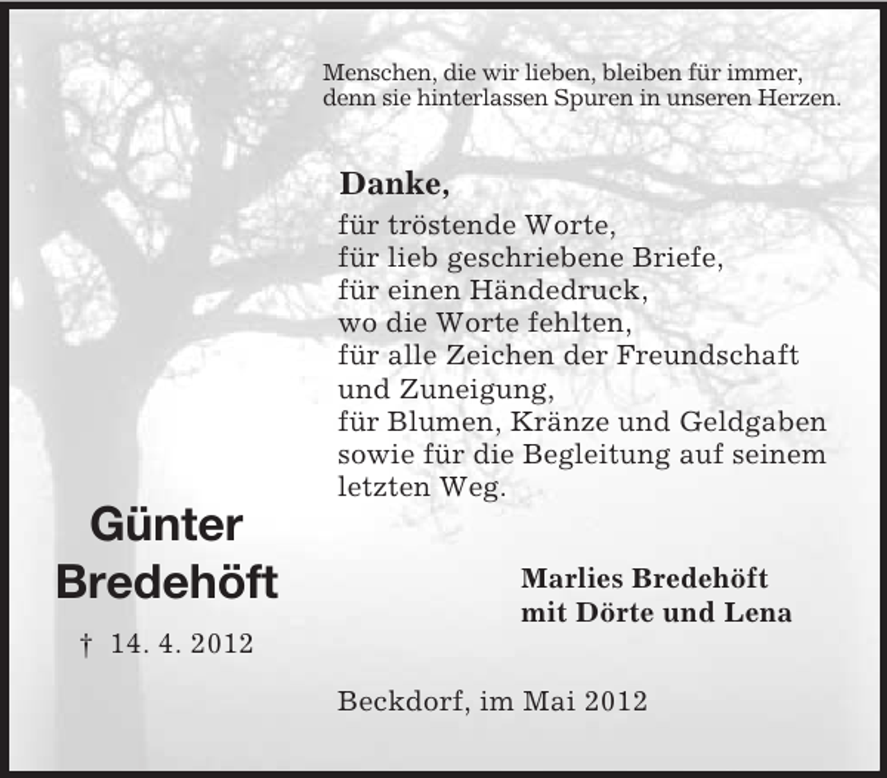 <p>Günter</p><p>Bredehöft<br />† 14. 4. 2012<br />Menschen, die wir lieben, bleiben für immer,<br />denn sie hinterlassen Spuren in unseren Herzen.<br />Danke,<br />für tröstende Worte,<br />für lieb geschriebene Briefe,<br />für einen Händedruck,<br />wo die Worte fehlten,<br />für alle Zeichen der Freundschaft<br />und Zuneigung,<br />für Blumen, Kränze und Geldgaben<br />sowie für die Begleitung auf seinem<br />letzten Weg.<br />Marlies Bredehöft<br />mit Dörte und Lena<br />Beckdorf, im Mai 2012</p>