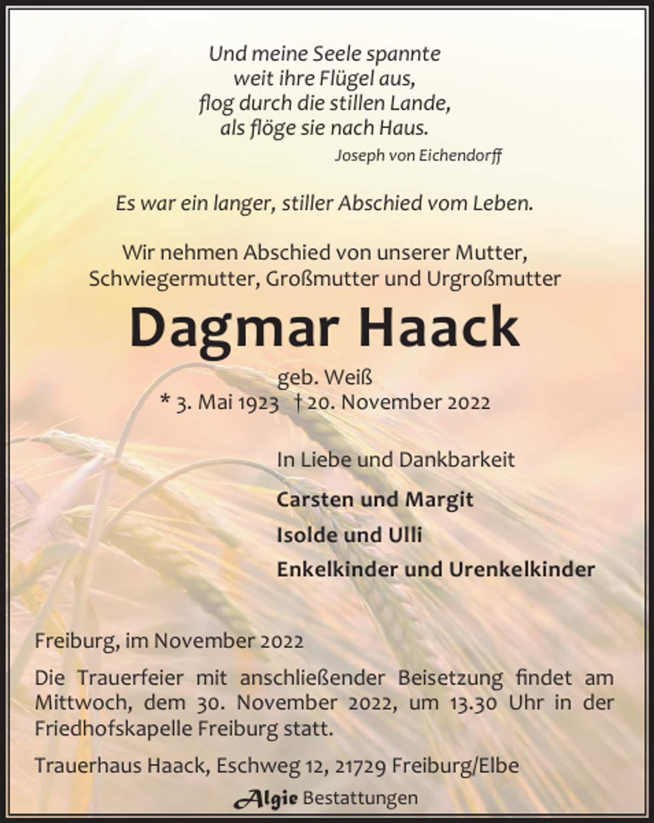 <p>Und meine Seele spannte<br />weit ihre Flügel aus,<br />flog durch die stillen Lande,<br />als flöge sie nach Haus.<br />Joseph von Eichendorff<br />Es war ein langer, stiller Abschied vom Leben.<br />Wir nehmen Abschied von unserer Mutter,<br />Schwiegermutter, Großmutter und Urgroßmutter<br />Dagmar Haack<br />geb. Weiß<br />* 3. Mai 1923 † 20. November 2022<br />In Liebe und Dankbarkeit<br />Carsten und Margit<br />Isolde und Ulli<br />Enkelkinder und Urenkelkinder<br />Freiburg, im November 2022<br />Die Trauerfeier mit anschließender Beisetzung findet am<br />Mittwoch, dem 30. November 2022, um 13.30 Uhr in der<br />Friedhofskapelle Freiburg statt.<br />Trauerhaus Haack, Eschweg 12, 21729 Freiburg/Elbe</p>