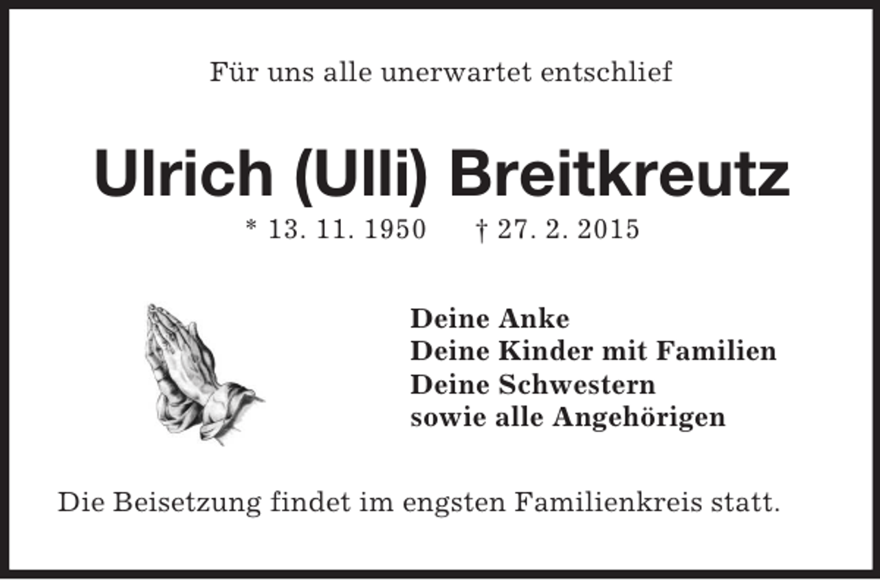 <p>Für uns alle unerwartet entschlief<br />Ulrich (Ulli) Breitkreutz<br />* 13. 11. 1950 † 27. 2. 2015<br />Deine Anke<br />Deine Kinder mit Familien<br />Deine Schwestern<br />sowie alle Angehörigen<br />Die Beisetzung findet im engsten Familienkreis statt.</p>