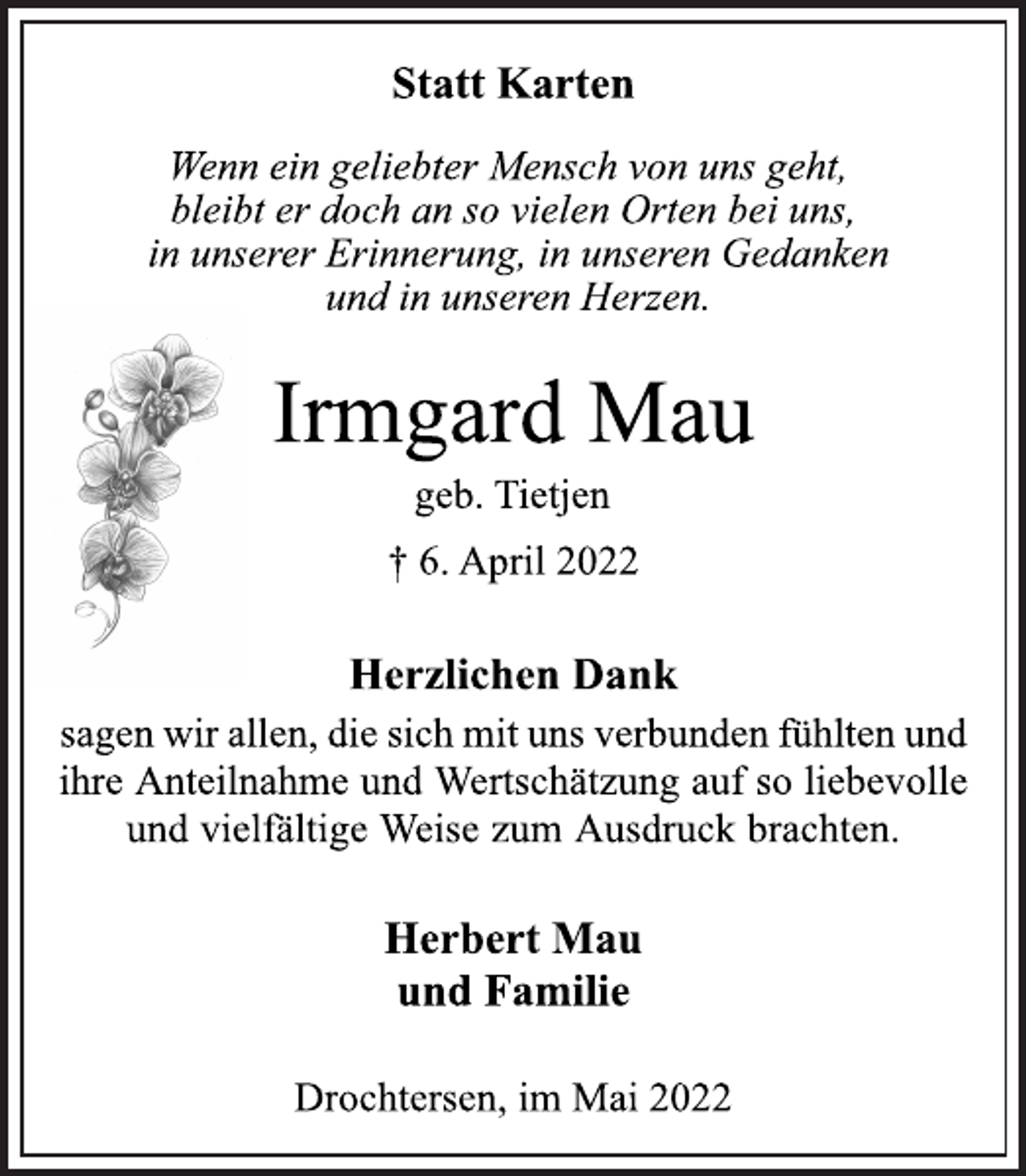 <p>Statt Karten<br />Wenn ein geliebter Mensch von uns geht,<br />bleibt er doch an so vielen Orten bei uns,<br />in unserer Erinnerung, in unseren Gedanken<br />und in unseren Herzen.<br />Irmgard Mau<br />geb. Tietjen<br />† 6. April 2022<br />Herzlichen Dank<br />sagen wir allen, die sich mit uns verbunden fühlten und<br />ihre Anteilnahme und Wertschätzung auf so liebevolle<br />und vielfältige Weise zum Ausdruck brachten.<br />Herbert Mau<br />und Familie<br />Drochtersen, im Mai 2022</p>