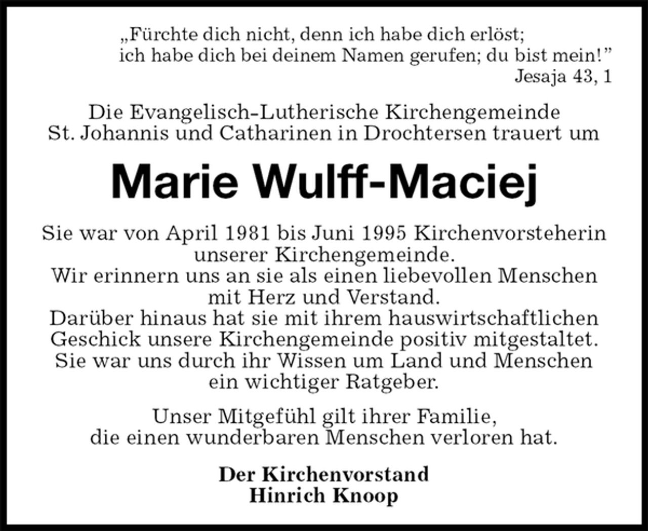 <p>„Fürchte dich nicht, denn ich habe dich erlöst;<br />ich habe dich bei deinem Namen gerufen; du bist mein!”<br />Jesaja 43, 1<br />Die Evangelisch-Lutherische Kirchengemeinde<br />St. Johannis und Catharinen in Drochtersen trauert um<br />Marie Wulff-Maciej<br />Sie war von April 1981 bis Juni 1995 Kirchenvorsteherin<br />unserer Kirchengemeinde.<br />Wir erinnern uns an sie als einen liebevollen Menschen mit Herz und Verstand.<br />Darüber hinaus hat sie mit ihrem hauswirtschaftlichen<br />Geschick unsere Kirchengemeinde positiv mitgestaltet.<br />Sie war uns durch ihr Wissen um Land und Menschen<br />ein wichtiger Ratgeber.<br />Unser Mitgefühl gilt ihrer Familie,<br />die einen wunderbaren Menschen verloren hat.<br />Der Kirchenvorstand<br />Hinrich Knoop</p>