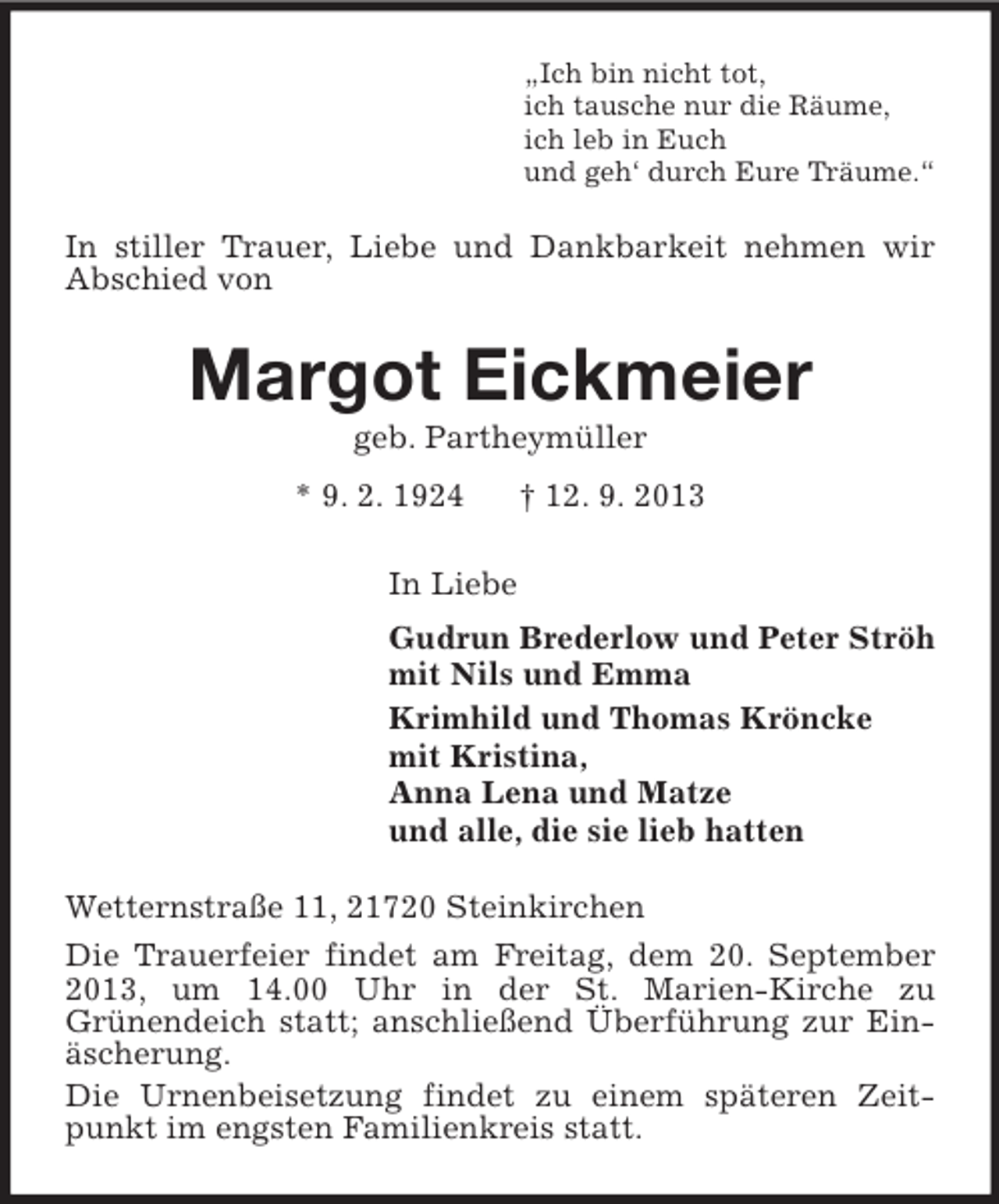<p>„Ich bin nicht tot,<br />ich tausche nur die Räume,<br />ich leb in Euch<br />und geh‘ durch Eure Träume.“</p><p>In stiller Trauer, Liebe und Dankbarkeit nehmen wir<br />Abschied von</p><p>Margot Eickmeier<br />geb. Partheymüller<br />* 9. 2. 1924</p><p>† 12. 9. 2013</p><p>In Liebe<br />Gudrun Brederlow und Peter Ströh<br />mit Nils und Emma<br />Krimhild und Thomas Kröncke<br />mit Kristina,<br />Anna Lena und Matze<br />und alle, die sie lieb hatten<br />Wetternstraße 11, 21720 Steinkirchen<br />Die Trauerfeier findet am Freitag, dem 20. September<br />2013, um 14.00 Uhr in der St. Marien-Kirche zu<br />Grünendeich statt; anschließend Überführung zur Einäscherung.<br />Die Urnenbeisetzung findet zu einem späteren Zeitpunkt im engsten Familienkreis statt.</p>