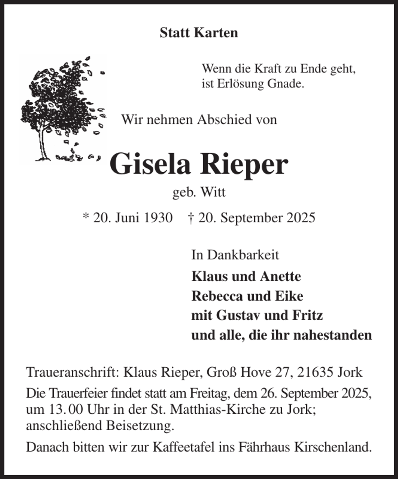 <p>Statt Karten<br />Wenn die Kraft zu Ende geht,<br />ist Erlösung Gnade.<br />Wir nehmen Abschied von<br />Gisela Rieper<br />geb. Witt<br />* 20. Juni 1930 † 20. September 2025<br />In Dankbarkeit<br />Klaus und Anette<br />Rebecca und Eike<br />mit Gustav und Fritz<br />und alle, die ihr nahestanden<br />Traueranschrift: Klaus Rieper, Groß Hove 27, 21635 Jork<br />Die Trauerfeier findet statt am Freitag, dem 26. September 2025, um 13. 00 Uhr in der St. Matthias-Kirche zu Jork;<br />anschließend Beisetzung.<br />Danach bitten wir zur Kaffeetafel ins Fährhaus Kirschenland.</p>