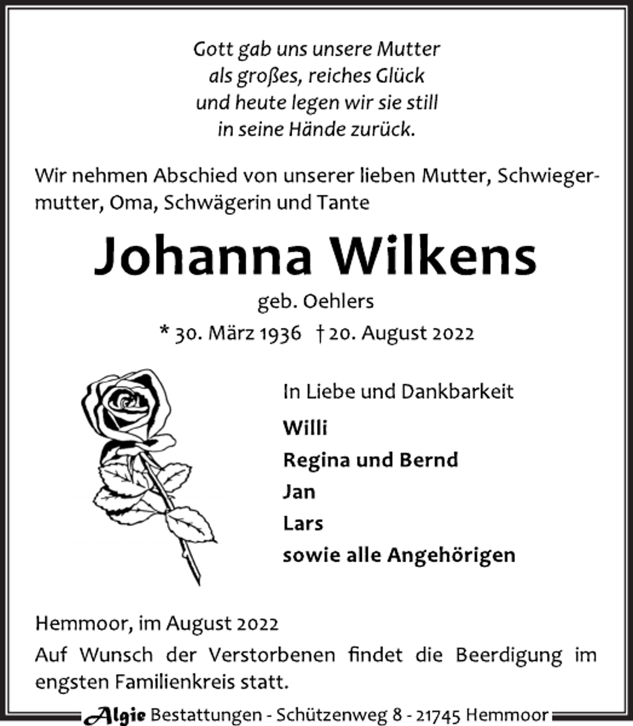 <p>Gott gab uns unsere Mutter<br />als großes, reiches Glück<br />und heute legen wir sie still<br />in seine Hände zurück.<br />Wir nehmen Abschied von unserer lieben Mutter, Schwiegermutter, Oma, Schwägerin und Tante<br />Johanna Wilkens<br />geb. Oehlers<br />* 30. März 1936 † 20. August 2022<br />In Liebe und Dankbarkeit<br />Willi<br />Regina und Bernd<br />Jan<br />Lars<br />sowie alle Angehörigen<br />Hemmoor, im August 2022<br />Auf Wunsch der Verstorbenen findet die Beerdigung im<br />engsten Familienkreis statt.<br />Algie Bestattungen - Schützenweg 8 - 21745 Hemmoor</p>