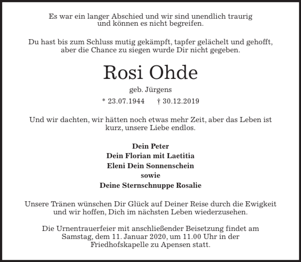 <p>Es war ein langer Abschied und wir sind unendlich traurig<br />und können es nicht begreifen.<br />Du hast bis zum Schluss mutig gekämpft, tapfer gelächelt und gehofft,<br />aber die Chance zu siegen wurde Dir nicht gegeben.<br />Rosi Ohde<br />geb. Jürgens<br />* 23.07.1944 † 30.12.2019<br />Und wir dachten, wir hätten noch etwas mehr Zeit, aber das Leben ist kurz, unsere Liebe endlos.<br />Dein Peter<br />Dein Florian mit Laetitia<br />Eleni Dein Sonnenschein<br />sowie<br />Deine Sternschnuppe Rosalie<br />Unsere Tränen wünschen Dir Glück auf Deiner Reise durch die Ewigkeit und wir hoffen, Dich im nächsten Leben wiederzusehen.</p><p>Die Urnentrauerfeier mit anschließender Beisetzung findet am<br />Samstag, dem 11. Januar 2020, um 11.00 Uhr in der<br />Friedhofskapelle zu Apensen statt.</p>