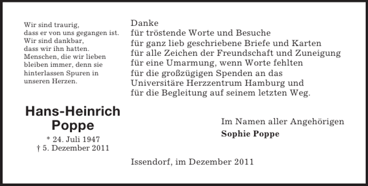 <p>Wir sind traurig,<br />dass er von uns gegangen ist.<br />Wir sind dankbar,<br />dass wir ihn hatten.<br />Menschen, die wir lieben<br />bleiben immer, denn sie<br />hinterlassen Spuren in<br />unseren Herzen.</p><p>Hans-Heinrich<br />Poppe<br />* 24. Juli 1947<br />† 5. Dezember 2011</p><p>Danke<br />für tröstende Worte und Besuche<br />für ganz lieb geschriebene Briefe und Karten<br />für alle Zeichen der Freundschaft und Zuneigung<br />für eine Umarmung, wenn Worte fehlten<br />für die großzügigen Spenden an das<br />Universitäre Herzzentrum Hamburg und<br />für die Begleitung auf seinem letzten Weg.<br />Im Namen aller Angehörigen<br />Sophie Poppe<br />Issendorf, im Dezember 2011</p>