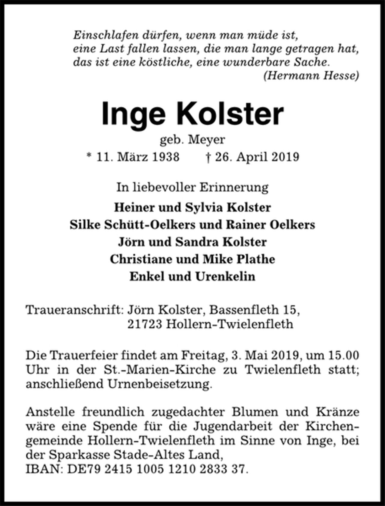 <p>Einschlafen dürfen, wenn man müde ist,<br />eine Last fallen lassen, die man lange getragen hat,<br />das ist eine köstliche, eine wunderbare Sache.<br />(Hermann Hesse)<br />Inge Kolster<br />geb. Meyer<br />* 11.03.1938 † 26.04.2019<br />In liebevoller Erinnerung<br />Heiner und Sylvia Kolster<br />Silke Schütt-Oelkers und Rainer Oelkers<br />Jörn und Sandra Kolster<br />Christiane und Mike Plathe<br />Enkel und Urenkelin<br />Traueranschrift: Jörn Kolster,<br />Bassenfleth 15, 21723 Hollern-Twielenfleth<br />Die Trauerfeier findet am Freitag, 3. Mai 2019, um 15.00 Uhr in der St. Marien-Kirche zu Twielenfleth statt; anschließend Urnenbeisetzung.<br />Anstelle freundlich zugedachter Blumen und Kränze wäre eine Spende für die Jugendarbeit der Kirchengemeinde Hollern-Twielenfleth im Sinne von Inge, bei der Sparkasse Stade-Altes Land, IBAN: DE79 2415 1005 1210 2833 37.</p>