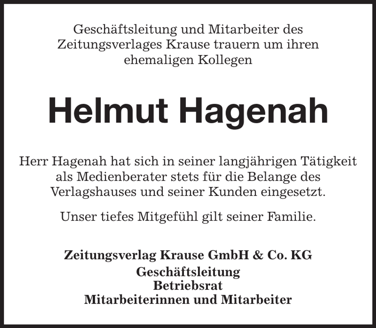 <p>Geschäftsleitung und Mitarbeiter des<br />Zeitungsverlages Krause trauern um ihren<br />ehemaligen Kollegen<br />Helmut Hagenah<br />Zeitungsverlag Krause GmbH &amp; Co. KG<br />Geschäftsleitung<br />Betriebsrat<br />Mitarbeiterinnen und Mitarbeiter<br />Herr Hagenah hat sich in seiner langjährigen Tätigkeit<br />als Medienberater stets für die Belange des<br />Verlagshauses und seiner Kunden eingesetzt.<br />Unser tiefes Mitgefühl gilt seiner Familie.</p>