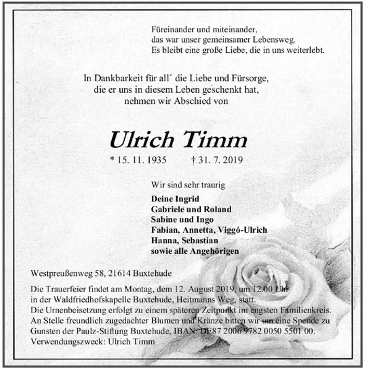 <p>Füreinander und miteinander,<br />das war unser gemeinsamer Lebensweg.<br />Es bleibt eine große Liebe, die in uns weiterlebt.<br />In Dankbarkeit für all´ die Liebe und Fürsorge,<br />die er uns in diesem Leben geschenkt hat,<br />nehmen wir Abschied von<br />Ulrich Timm<br />* 15. 11. 1935 † 31. 7. 2019<br />Wir sind sehr traurig<br />Deine Ingrid<br />Gabriele und Roland<br />Sabine und Ingo<br />Fabian, Annetta, Viggó-Ulrich<br />Hanna, Sebastian<br />sowie alle Angehörigen<br />Westpreußenweg 58, 21614 Buxtehude<br />Die Trauerfeier findet am Montag, dem 12. August 2019, um 12.00 Uhr in der Waldfriedhofskapelle Buxtehude, Heitmanns Weg, statt.<br />Die Urnenbeisetzung erfolgt zu einem späteren Zeitpunkt im engsten Familienkreis. An Stelle freundlich zugedachter Blumen und Kränze bitten wir um eine Spende zu Gunsten der Paulz-Stiftung Buxtehude, IBAN: DE87 2006 9782 0050 5501 00.<br />Verwendungszweck: Ulrich Timm</p>