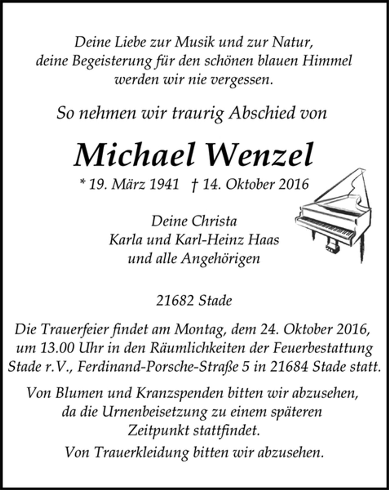<p>Deine Liebe zur Musik und zur Natur,<br />deine Begeisterung für den schönen blauen Himmel<br />werden wir nie vergessen.<br />So nehmen wir traurig Abschied von<br />Michael Wenzel<br />* 19. März 1941 † 14. Oktober 2016<br />Deine Christa<br />Karla und Karl-Heinz Haas<br />und alle Angehörigen<br />21682 Stade<br />Die Trauerfeier findet am Montag, dem 24. Oktober 2016,<br />um 13.00 Uhr in den Räumlichkeiten der Feuerbestattung<br />Stade r.V., Ferdinand-Porsche-Straße 5 in 21684 Stade statt.<br />Von Blumen und Kranzspenden bitten wir abzusehen,<br />da die Urnenbeisetzung zu einem späteren<br />Zeitpunkt stattfindet.<br />Von Trauerkleidung bitten wir abzusehen.</p>