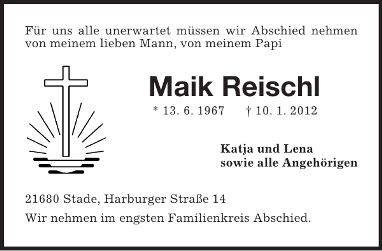 <p>Für uns alle unerwartet müssen wir Abschied nehmen<br />von meinem lieben Mann, von meinem Papi</p><p>Maik Reischl<br />* 13. 6. 1967</p><p>† 10. 1. 2012</p><p>Katja und Lena<br />sowie alle Angehörigen<br />21680 Stade, Harburger Straße 14<br />Wir nehmen im engsten Familienkreis Abschied.</p>