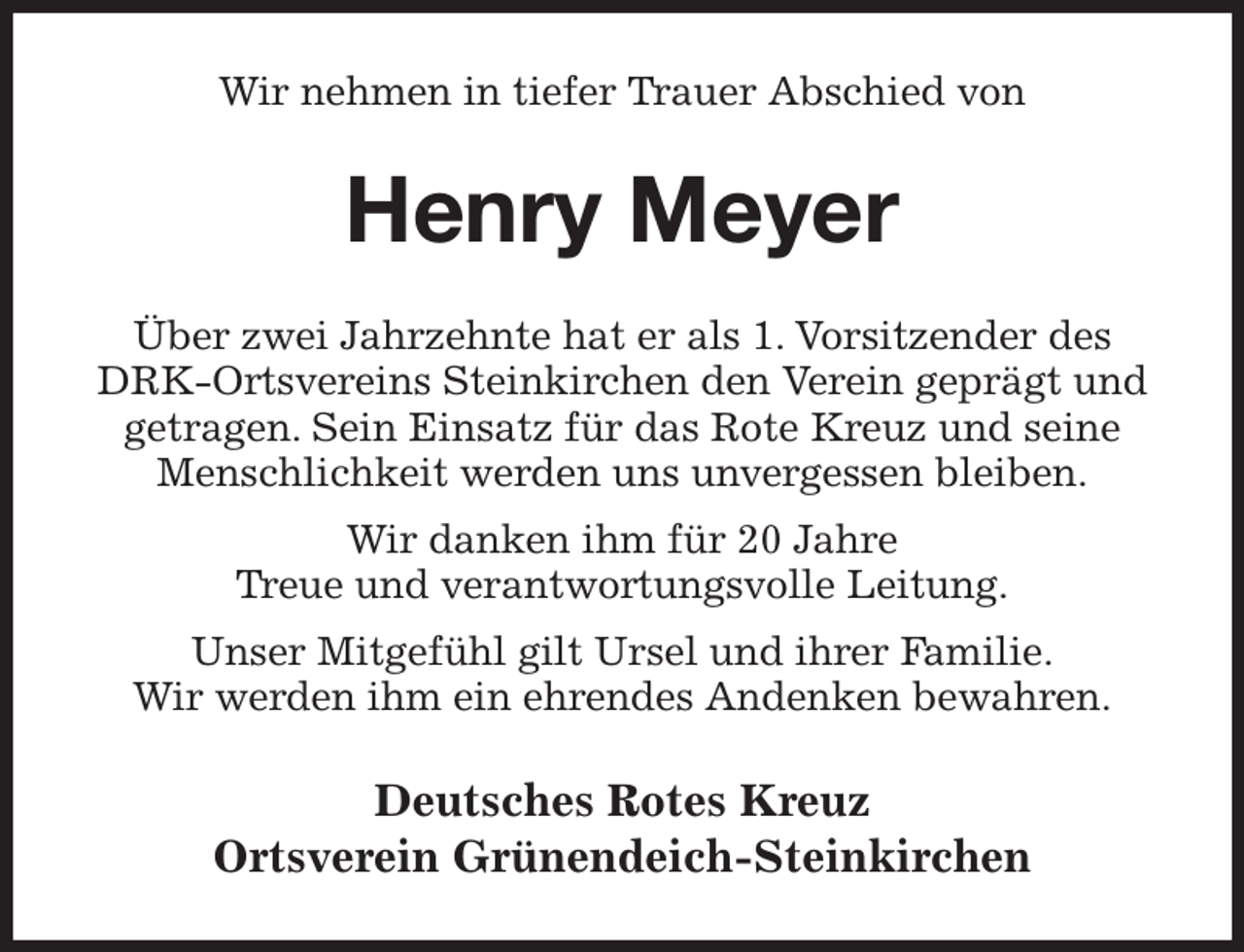 <p>Wir nehmen in tiefer Trauer Abschied von<br />Henry Meyer<br />Über zwei Jahrzehnte hat er als 1. Vorsitzender des DRK-Ortsvereins Steinkirchen den Verein geprägt und getragen. Sein Einsatz für das Rote Kreuz und seine Menschlichkeit werden uns unvergessen bleiben.<br />Wir danken ihm für 20 Jahre<br />Treue und verantwortungsvolle Leitung.<br />Unser Mitgefühl gilt Ursel und ihrer Familie.<br />Wir werden ihm ein ehrendes Andenken bewahren.<br />Deutsches Rotes Kreuz<br />Ortsverein Grünendeich-Steinkirchen</p>