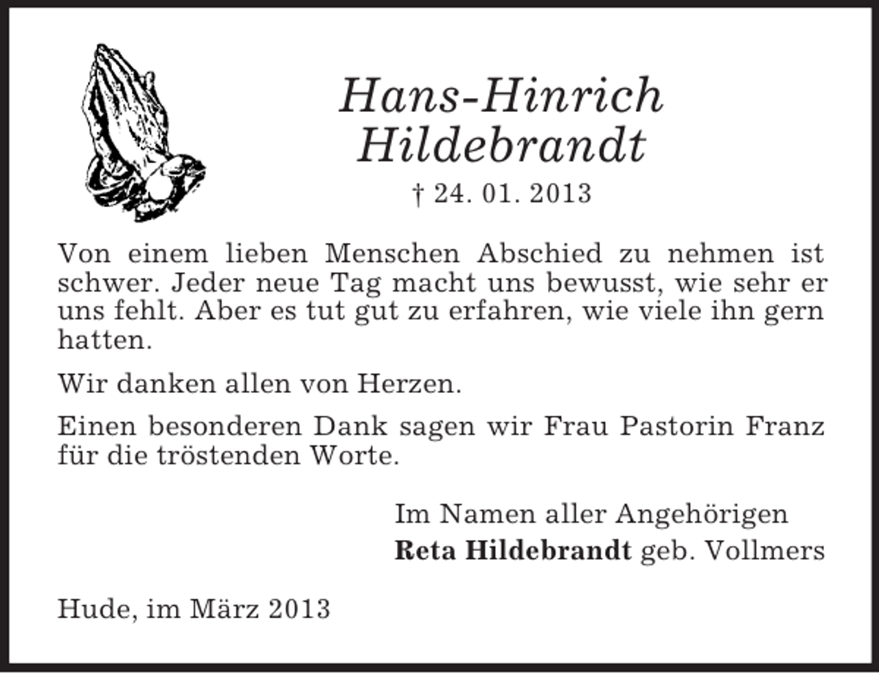 <p>Hans-Hinrich<br />Hildebrandt<br />† 24. 01. 2013<br />Von einem lieben Menschen Abschied zu nehmen ist<br />schwer. Jeder neue Tag macht uns bewusst, wie sehr er<br />uns fehlt. Aber es tut gut zu erfahren, wie viele ihn gern<br />hatten.<br />Wir danken allen von Herzen.<br />Einen besonderen Dank sagen wir Frau Pastorin Franz<br />für die tröstenden Worte.<br />Im Namen aller Angehörigen<br />Reta Hildebrandt geb. Vollmers<br />Hude, im März 2013</p>