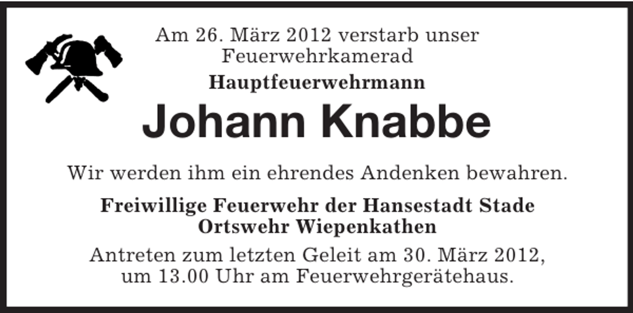<p>Am 26. März 2012 verstarb unser<br />Feuerwehrkamerad<br />Hauptfeuerwehrmann</p><p>Johann Knabbe<br />Wir werden ihm ein ehrendes Andenken bewahren.<br />Freiwillige Feuerwehr der Hansestadt Stade<br />Ortswehr Wiepenkathen<br />Antreten zum letzten Geleit am 30. März 2012,<br />um 13.00 Uhr am Feuerwehrgerätehaus.</p>