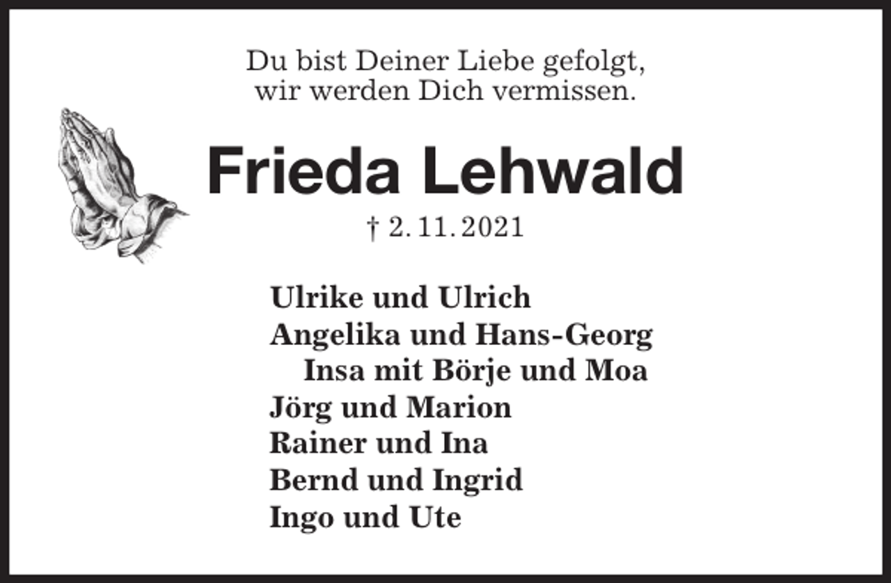 <p>Du bist Deiner Liebe gefolgt,<br />wir werden Dich vermissen.<br />Frieda Lehwald<br />† 2. 11. 2021<br />Ulrike und Ulrich<br />Angelika und Hans-Georg<br />Insa mit Börje und Moa<br />Jörg und Marion<br />Rainer und Ina<br />Bernd und Ingrid<br />Ingo und Ute</p>