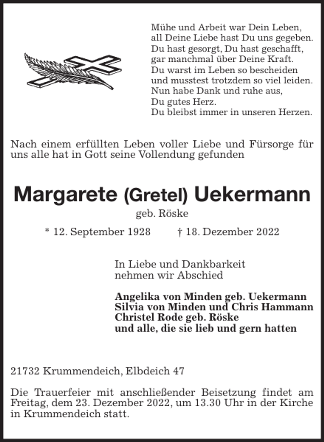 <p>Mühe und Arbeit war Dein Leben,<br />all Deine Liebe hast Du uns gegeben.<br />Du hast gesorgt, Du hast geschafft,<br />gar manchmal über Deine Kraft.<br />Du warst im Leben so bescheiden<br />und musstest trotzdem so viel leiden.<br />Nun habe Dank und ruhe aus,<br />Du gutes Herz.<br />Du bleibst immer in unseren Herzen.<br />Nach einem erfüllten Leben voller Liebe und Fürsorge für uns alle hat in Gott seine Vollendung gefunden<br />Margarete (Gretel) Uekermann<br />geb. Röske<br />* 12. September 1928 † 18. Dezember 2022<br />In Liebe und Dankbarkeit<br />nehmen wir Abschied</p><p>Angelika von Minden geb. Uekermann<br />Silvia von Minden und Chris Hammann<br />Christel Rode geb. Röske<br />und alle, die sie lieb und gern hatten</p><p>21732 Krummendeich, Elbdeich 47</p><p>Die Trauerfeier mit anschließender Beisetzung findet am Freitag, dem 23. Dezember 2022, um 13.30 Uhr in der Kirche in Krummendeich statt.</p>