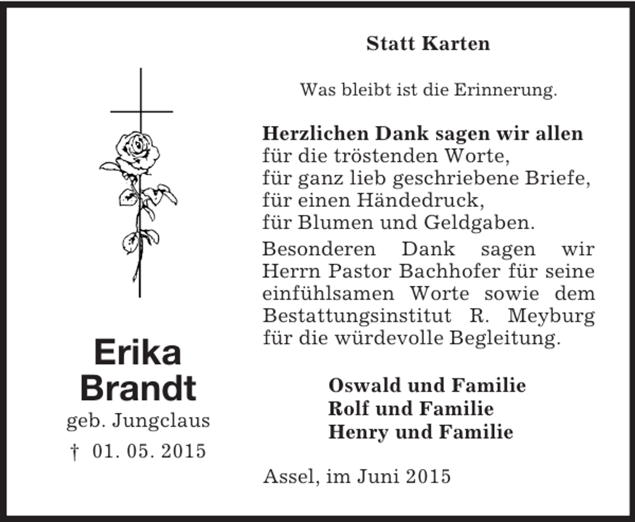 <p>Erika<br />Brandt<br />geb. Jungclaus<br />† 01. 05. 2015<br />Statt Karten<br />Was bleibt ist die Erinnerung.<br />Herzlichen Dank sagen wir allen<br />für die tröstenden Worte,<br />für ganz lieb geschriebene Briefe,<br />für einen Händedruck,<br />für Blumen und Geldgaben.<br />Besonderen Dank sagen wir Herrn Pastor Bachhofer für seine einfühlsamen Worte sowie dem Bestattungsinstitut R. Meyburg für die würdevolle Begleitung.<br />Oswald und Familie<br />Rolf und Familie<br />Henry und Familie<br />Assel, im Juni 2015</p>