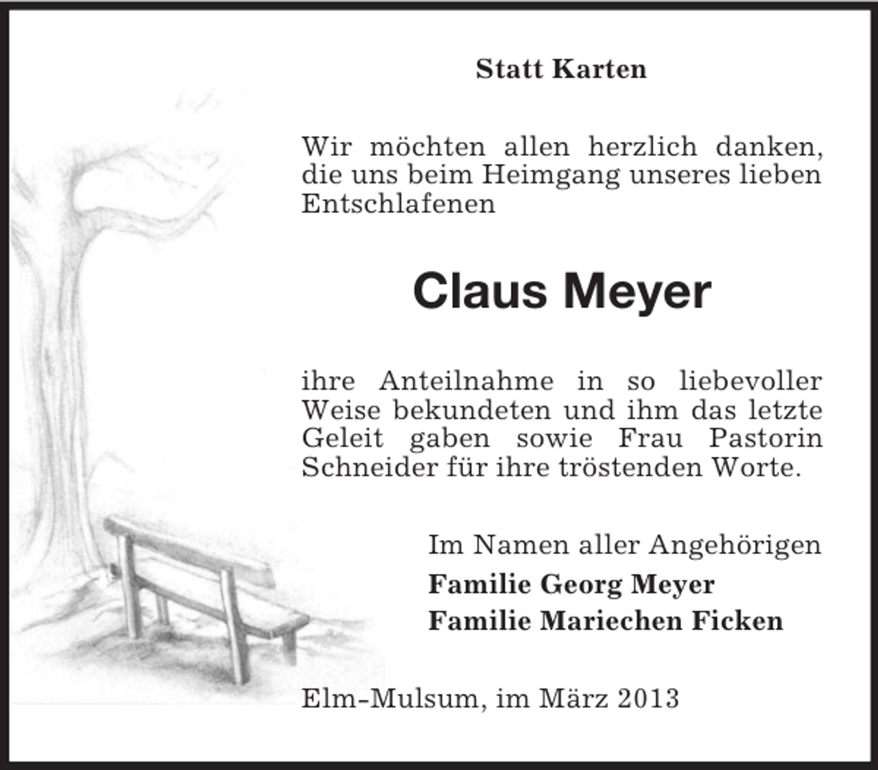 <p>Statt Karten<br />Wir möchten allen herzlich danken,<br />die uns beim Heimgang unseres lieben<br />Entschlafenen</p><p>Claus Meyer<br />ihre Anteilnahme in so liebevoller<br />Weise bekundeten und ihm das letzte<br />Geleit gaben sowie Frau Pastorin<br />Schneider für ihre tröstenden Worte.<br />Im Namen aller Angehörigen<br />Familie Georg Meyer<br />Familie Mariechen Ficken<br />Elm-Mulsum, im März 2013</p>