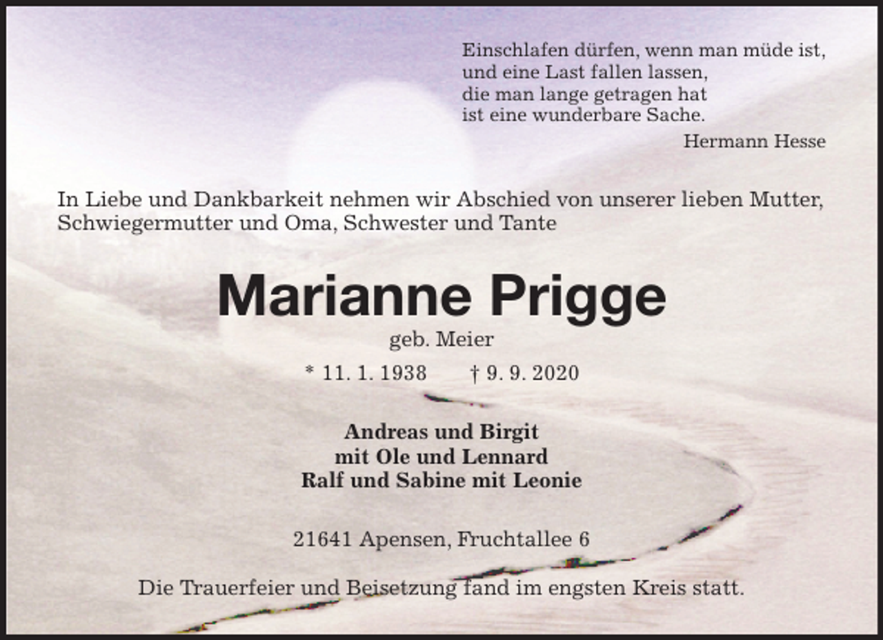 <p>Einschlafen dürfen, wenn man müde ist,<br />und eine Last fallen lassen,<br />die man lange getragen hat<br />ist eine wunderbare Sache.<br />Hermann Hesse<br />In Liebe und Dankbarkeit nehmen wir Abschied von unserer lieben Mutter, Schwiegermutter und Oma, Schwester und Tante<br />Marianne Prigge<br />geb. Meier<br />* 11. 1. 1938 † 9. 9. 2020<br />Andreas und Birgit<br />mit Ole und Lennard<br />Ralf und Sabine mit Leonie<br />21641 Apensen, Fruchtallee 6</p>
<p>Die Trauerfeier und Beisetzung fand im engsten Kreis statt.</p>