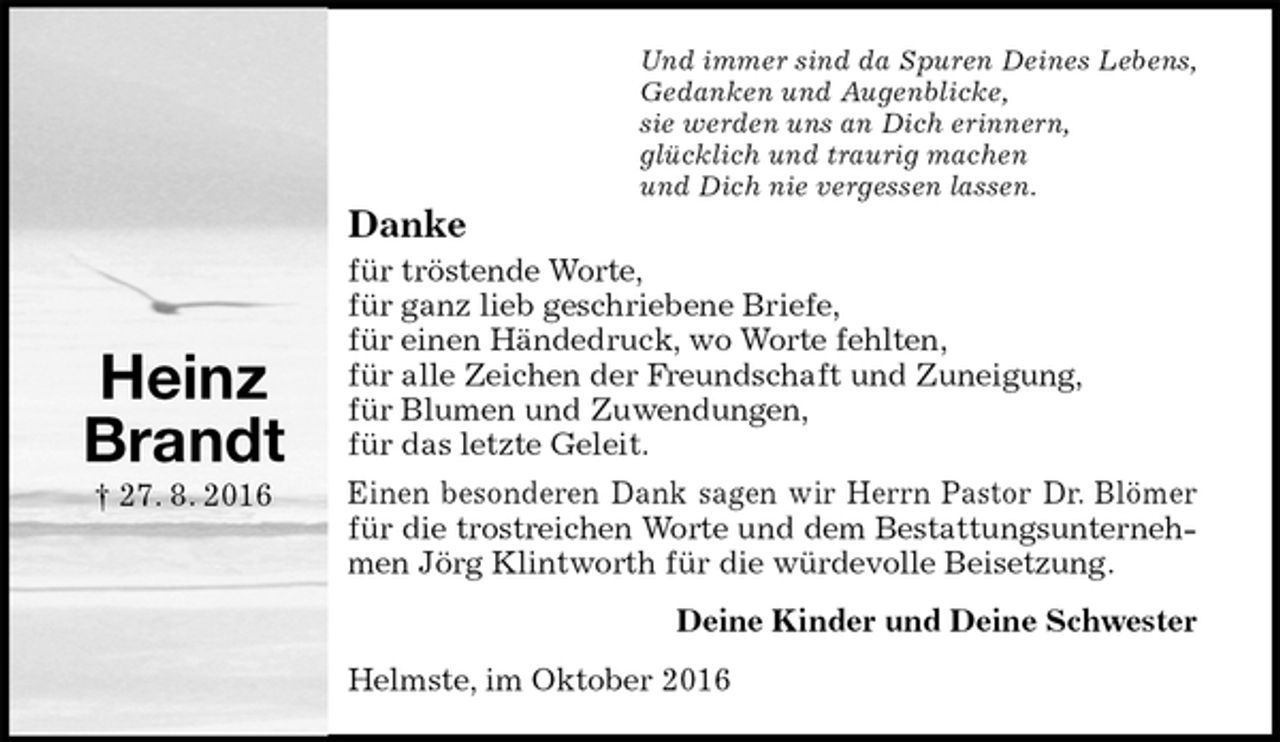 <p>Und immer sind da Spuren Deines Lebens,<br />Gedanken und Augenblicke,<br />sie werden uns an Dich erinnern,<br />glücklich und traurig machen<br />und Dich nie vergessen lassen.<br />Danke<br />für tröstende Worte,<br />für ganz lieb geschriebene Briefe,<br />für einen Händedruck, wo Worte fehlten,<br />für alle Zeichen der Freundschaft und Zuneigung,<br />für Blumen und Zuwendungen,<br />für das letzte Geleit.<br />Einen besonderen Dank sagen wir Herrn Pastor Dr. Blömer für die trostreichen Worte und dem Bestattungsunternehmen Jörg Klintworth für die würdevolle Beisetzung.<br />Deine Kinder und Deine Schwester<br />Helmste, im Oktober 2016</p><p>Heinz<br />Brandt<br />† 27. 8. 2016</p>