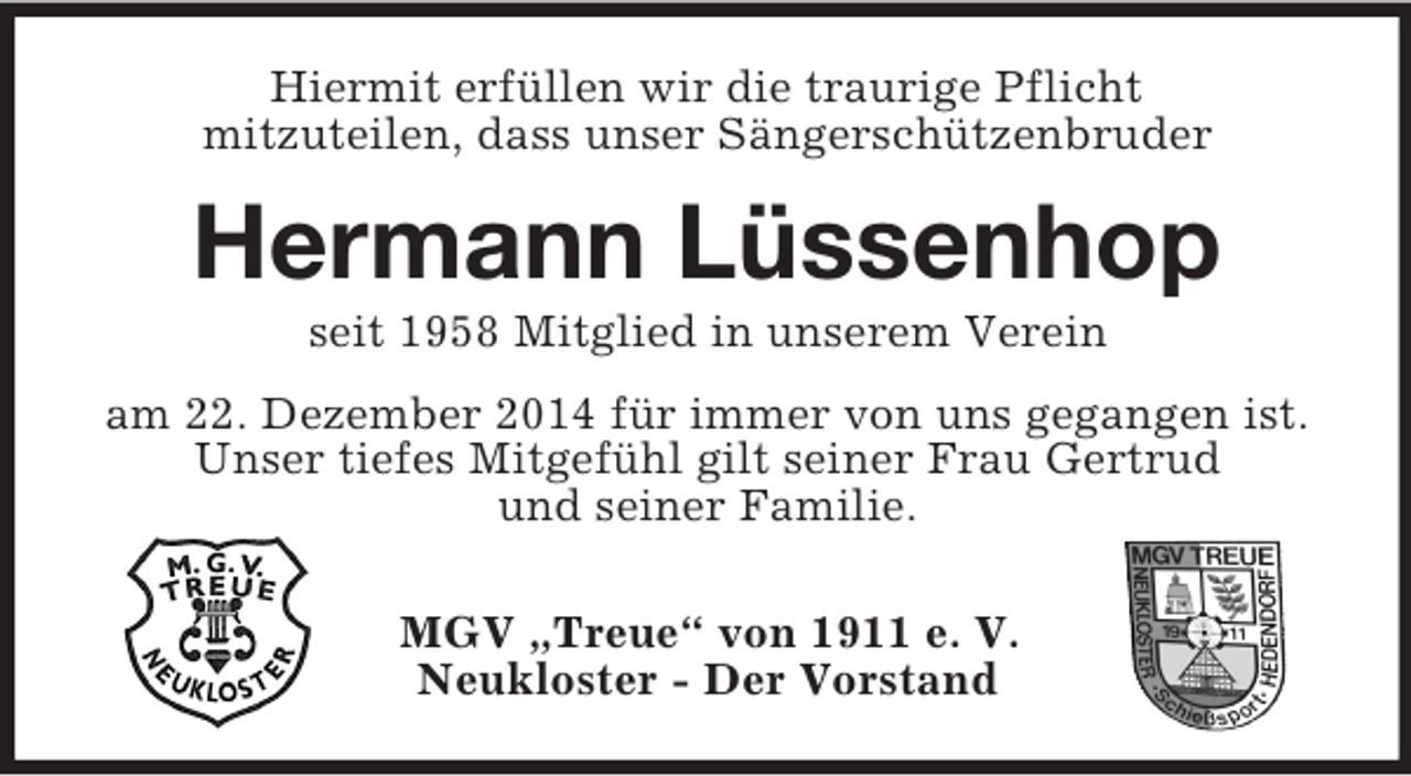 <p>Hiermit erfüllen wir die traurige Pflicht<br />mitzuteilen, dass unser Sängerschützenbruder<br />Hermann Lüssenhop<br />seit 1958 Mitglied in unserem Verein<br />am 22. Dezember 2014 für immer von uns gegangen ist.<br />Unser tiefes Mitgefühl gilt seiner Frau Gertrud<br />und seiner Familie.</p><p>MGV „Treue“ von 1911 e. V.<br />Neukloster - Der Vorstand</p>