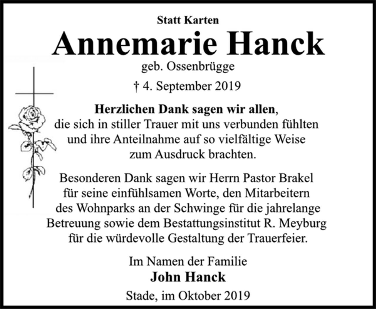 <p>Statt Karten<br />Annemarie Hanck<br />geb. Ossenbrügge<br />† 4. September 2019<br />Herzlichen Dank sagen wir allen,<br />die sich in stiller Trauer mit uns verbunden fühlten<br />und ihre Anteilnahme auf so vielfältige Weise<br />zum Ausdruck brachten.<br />Besonderen Dank sagen wir Herrn Pastor Brakel<br />für seine einfühlsamen Worte, den Mitarbeitern<br />des Wohnparks an der Schwinge für die jahrelange<br />Betreuung sowie dem Bestattungsinstitut R. Meyburg<br />für die würdevolle Gestaltung der Trauerfeier.<br />Im Namen der Familie<br />John Hanck<br />Stade, im Oktober 2019</p>