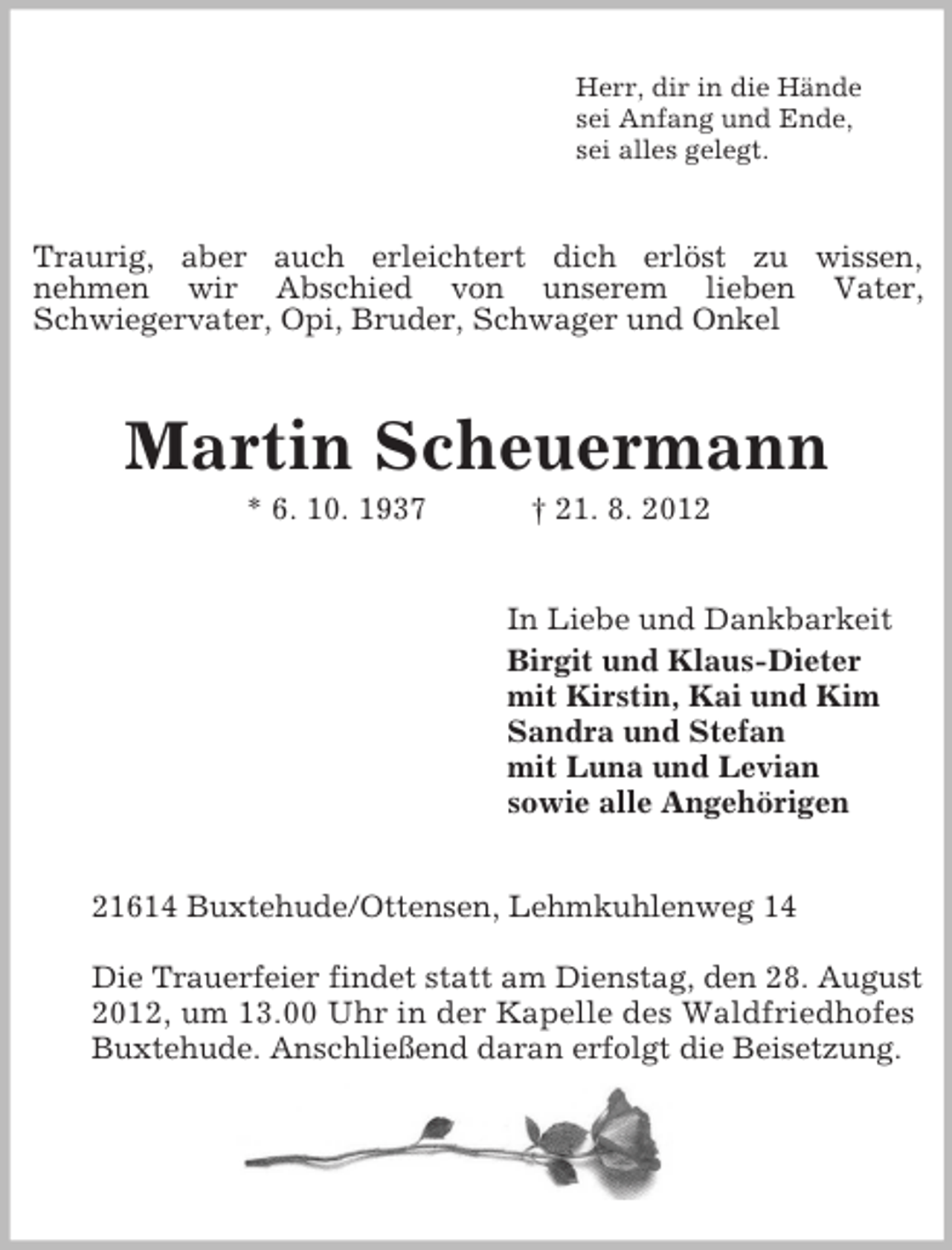 <p>Herr, dir in die Hände<br />sei Anfang und Ende,<br />sei alles gelegt.<br />Traurig, aber auch erleichtert dich erlöst zu wissen,<br />nehmen wir Abschied von unserem lieben Vater,<br />Schwiegervater, Opi, Bruder, Schwager und Onkel<br />Martin Scheuermann<br />* 6. 10. 1937 † 21. 8. 2012<br />In Liebe und Dankbarkeit<br />Birgit und Klaus-Dieter<br />mit Kirstin, Kai und Kim<br />Sandra und Stefan<br />mit Luna und Levian<br />sowie alle Angehörigen</p><p>21614 Buxtehude/Ottensen, Lehmkuhlenweg 14</p><p>Die Trauerfeier findet statt am Dienstag, den 28. August 2012, um 13.00 Uhr in der Kapelle des Waldfriedhofes<br />Buxtehude. Anschließend daran erfolgt die Beisetzung.</p>