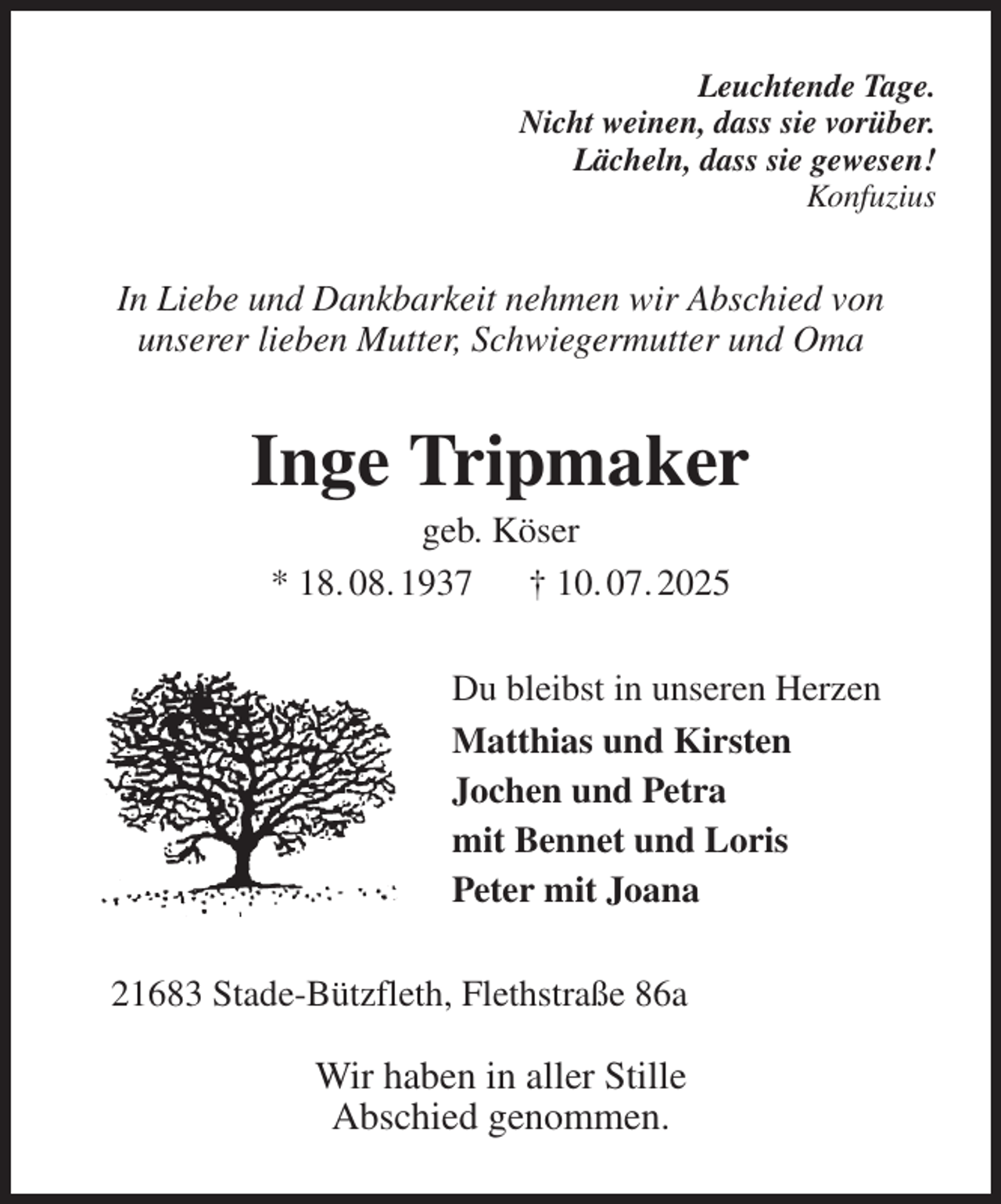 <p>Leuchtende Tage.<br />Nicht weinen, dass sie vorüber.<br />Lächeln, dass sie gewesen!<br />Konfuzius<br />In Liebe und Dankbarkeit nehmen wir Abschied von<br />unserer lieben Mutter, Schwiegermutter und Oma<br />Inge Tripmaker<br />geb. Köser<br />* 18. 08. 1937 † 10. 07. 2025<br />Du bleibst in unseren Herzen<br />Matthias und Kirsten<br />Jochen und Petra<br />mit Bennet und Loris<br />Peter mit Joana<br />21683 Stade-Bützfleth, Flethstraße 86a</p><p>Wir haben in aller Stille<br />Abschied genommen.</p>