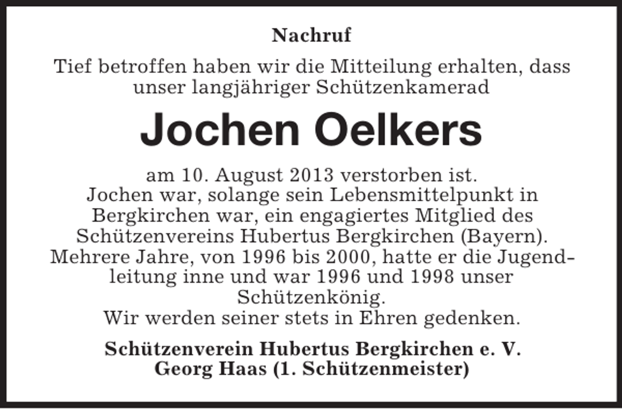<p>Nachruf<br />Tief betroffen haben wir die Mitteilung erhalten, dass<br />unser langjähriger Schützenkamerad</p><p>Jochen Oelkers<br />am 10. August 2013 verstorben ist.<br />Jochen war, solange sein Lebensmittelpunkt in<br />Bergkirchen war, ein engagiertes Mitglied des<br />Schützenvereins Hubertus Bergkirchen (Bayern).<br />Mehrere Jahre, von 1996 bis 2000, hatte er die Jugendleitung inne und war 1996 und 1998 unser<br />Schützenkönig.<br />Wir werden seiner stets in Ehren gedenken.<br />Schützenverein Hubertus Bergkirchen e. V.<br />Georg Haas (1. Schützenmeister)</p>
