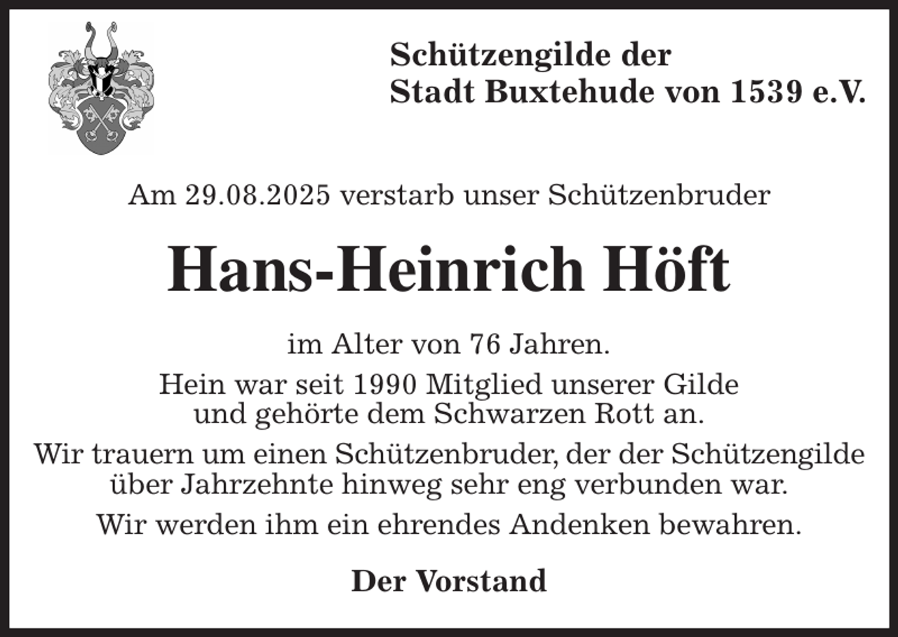 <p>Schützengilde der<br />Stadt Buxtehude von 1539 e.V.</p><p>Am 29.08.2025 verstarb unser Schützenbruder<br />Hans-Heinrich Höft<br />im Alter von 76 Jahren.<br />Hein war seit 1990 Mitglied unserer Gilde<br />und gehörte dem Schwarzen Rott an.<br />Wir trauern um einen Schützenbruder, der der Schützengilde über Jahrzehnte hinweg sehr eng verbunden war.<br />Wir werden ihm ein ehrendes Andenken bewahren.<br />Der Vorstand</p>