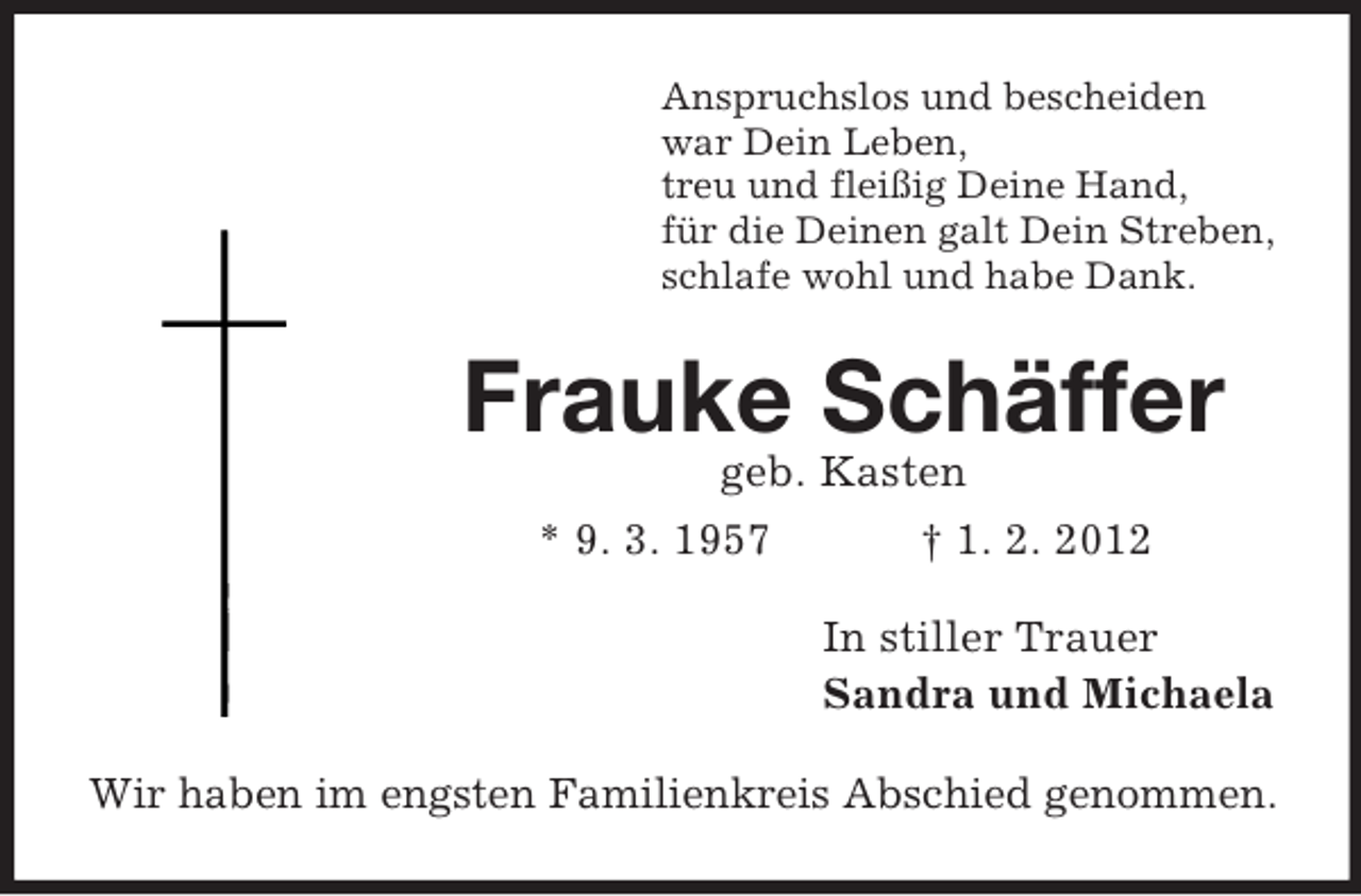 <p>Anspruchslos und bescheiden<br />war Dein Leben,<br />treu und fleißig Deine Hand,<br />für die Deinen galt Dein Streben,<br />schlafe wohl und habe Dank.</p><p>Frauke Schäffer<br />geb. Kasten<br />* 9. 3. 1957<br />† 1. 2. 2012<br />In stiller Trauer<br />Sandra und Michaela<br />Wir haben im engsten Familienkreis Abschied genommen.</p>