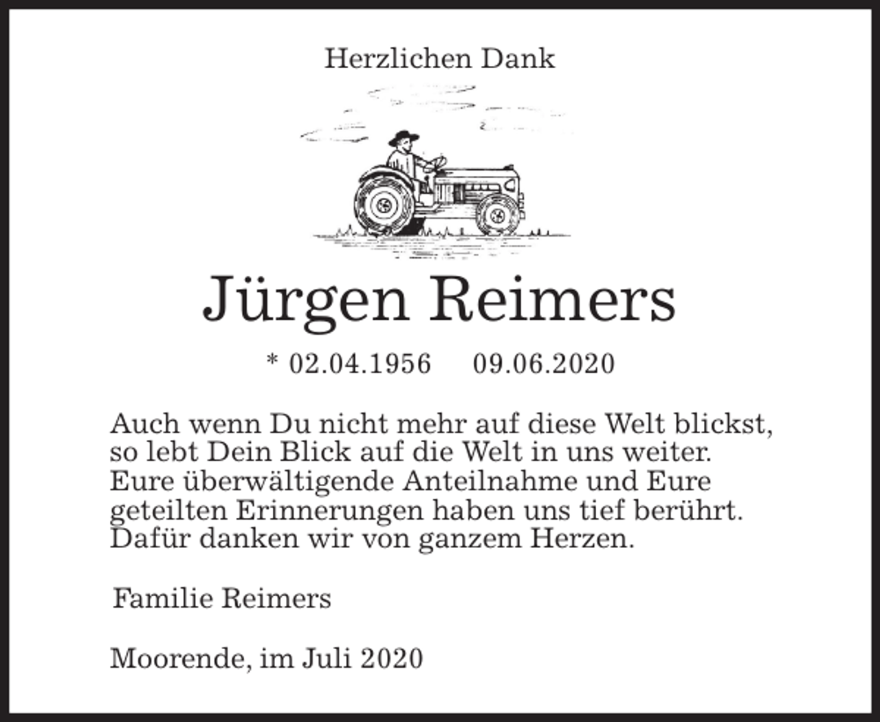<p>Herzlichen Dank</p>
<p>Jürgen Reimers<br />* 02.04.1956 09.06.2020<br />Auch wenn Du nicht mehr auf diese Welt blickst,<br />so lebt Dein Blick auf die Welt in uns weiter.<br />Eure überwältigende Anteilnahme und Eure<br />geteilten Erinnerungen haben uns tief berührt.<br />Dafür danken wir von ganzem Herzen.<br />Familie Reimers<br />Moorende, im Juli 2020</p>