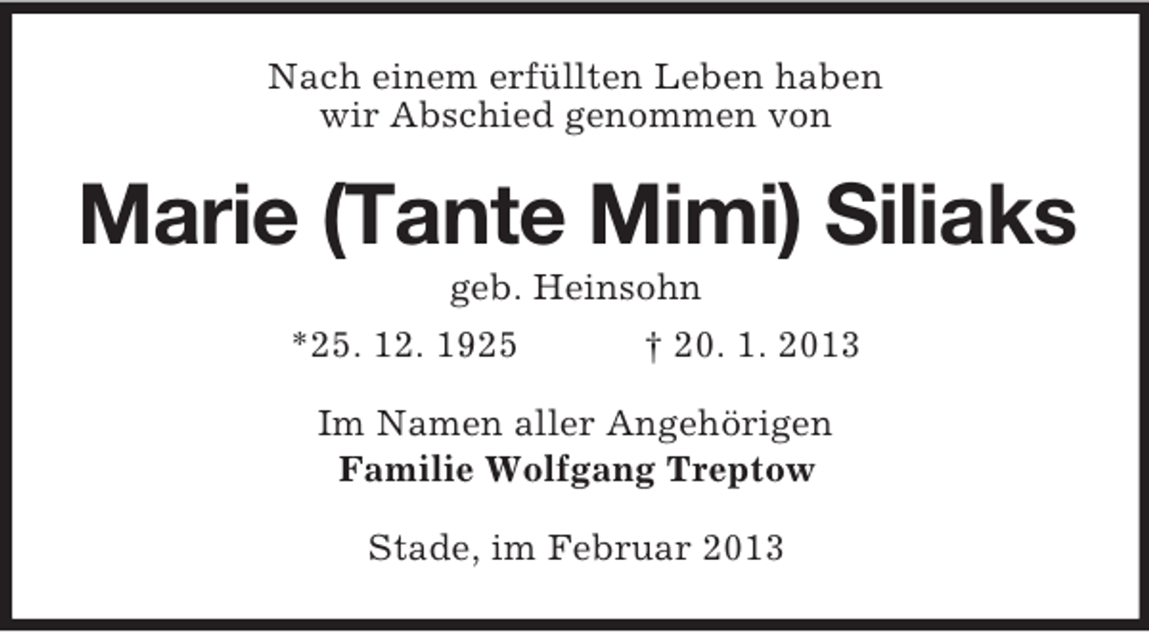 <p>Nach einem erfüllten Leben haben<br />wir Abschied genommen von</p><p>Marie (Tante Mimi) Siliaks<br />geb. Heinsohn<br />*25. 12. 1925</p><p>† 20. 1. 2013</p><p>Im Namen aller Angehörigen<br />Familie Wolfgang Treptow<br />Stade, im Februar 2013</p>