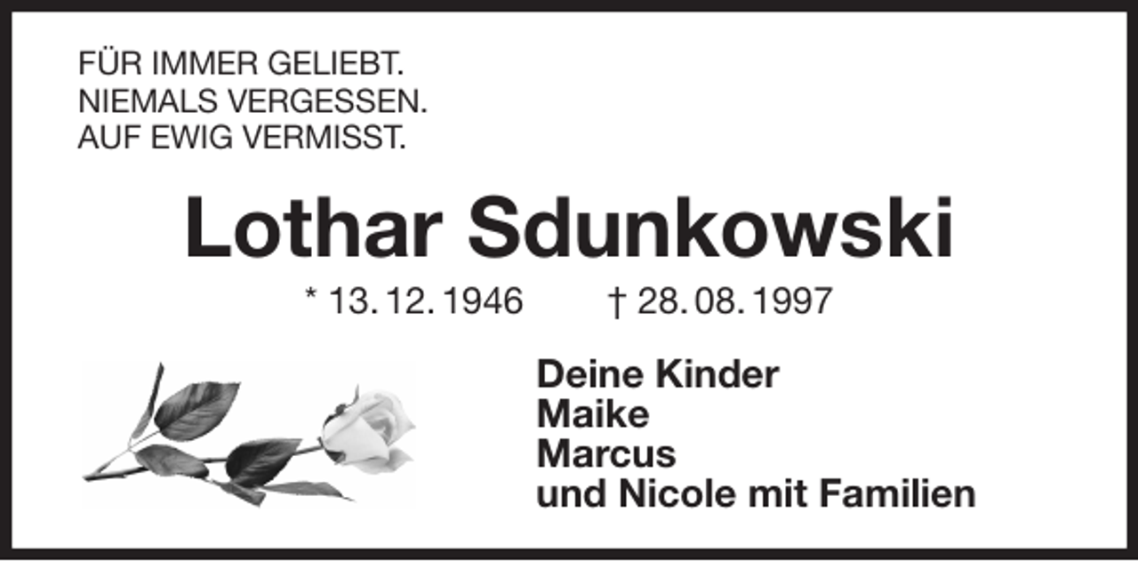 <p>FÜR IMMER GELIEBT.<br />NIEMALS VERGESSEN.<br />AUF EWIG VERMISST.<br />Lothar Sdunkowski<br />* 13. 12. 1946 † 28. 08. 1997<br />Deine Kinder<br />Maike<br />Marcus<br />und Nicole mit Familien</p>