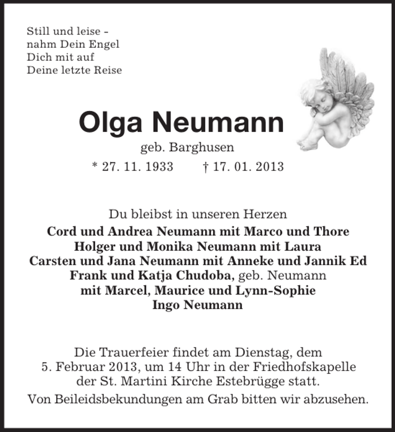 <p>Still und leise -<br />nahm Dein Engel<br />Dich mit auf<br />Deine letzte Reise<br />Olga Neumann<br />geb. Barghusen<br />* 27. 11. 1933 † 17. 01. 2013<br />Du bleibst in unseren Herzen<br />Cord und Andrea Neumann mit Marco und Thore<br />Holger und Monika Neumann mit Laura<br />Carsten und Jana Neumann mit Anneke und Jannik Ed<br />Frank und Katja Chudoba, geb. Neumann<br />mit Marcel, Maurice und Lynn-Sophie<br />Ingo Neumann<br />Die Trauerfeier findet am Dienstag, dem<br />5. Februar 2013, um 14 Uhr in der Friedhofskapelle<br />der St. Martini Kirche Estebrügge statt.<br />Von Beileidsbekundungen am Grab bitten wir abzusehen.</p>