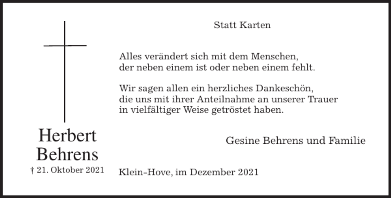 <p>Statt Karten<br />Alles verändert sich mit dem Menschen,<br />der neben einem ist oder neben einem fehlt.</p>
<p>Wir sagen allen ein herzliches Dankeschön,<br />die uns mit ihrer Anteilnahme an unserer Trauer<br />in vielfältiger Weise getröstet haben.<br />Gesine Behrens und Familie<br />Klein-Hove, im Dezember 2021<br />Herbert<br />Behrens<br />† 21. Oktober 2021</p>