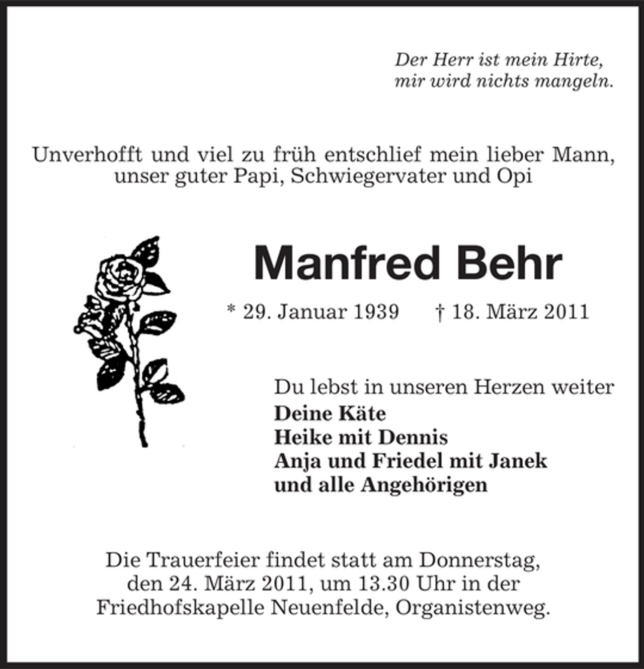 <p>Der Herr ist mein Hirte, mir wird nichts mangeln.</p><p>Unverhofft und viel zu früh entschlief mein lieber Mann, unser guter Papi, Schwiegervater und Opi</p><p>Manfred Behr<br />* 29. Januar 1939 † 18. März 2011 Du lebst in unseren Herzen weiter Deine Käte Heike mit Dennis Anja und Friedel mit Janek und alle Angehörigen</p><p>Die Trauerfeier findet statt am Donnerstag, den 24. März 2011, um 13.30 Uhr in der Friedhofskapelle Neuenfelde, Organistenweg.</p>