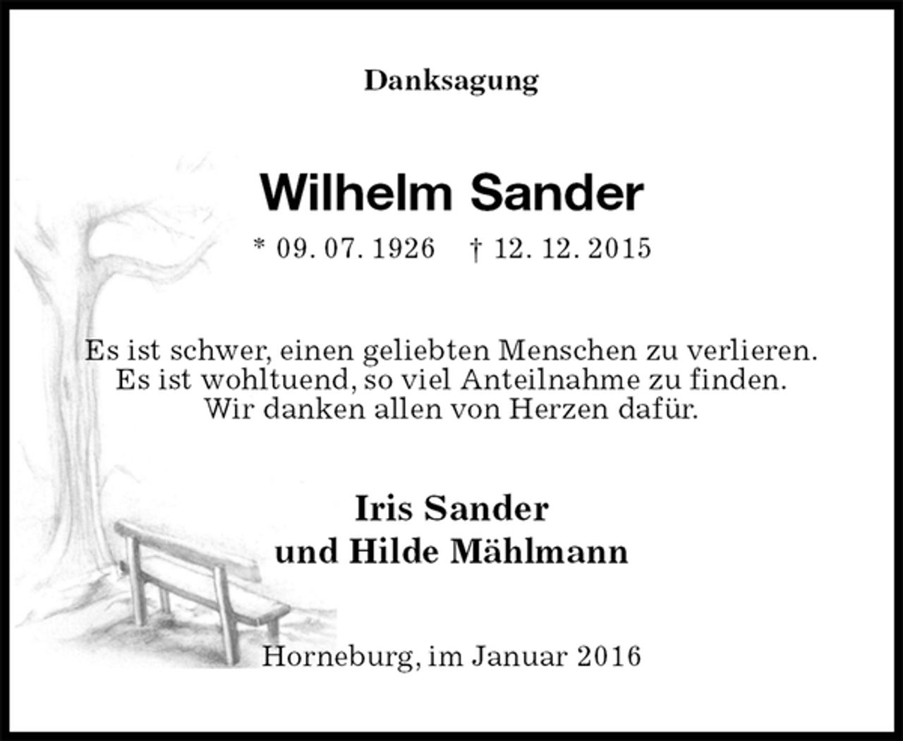 <p>Danksagung<br />Wilhelm Sander<br />* 09. 07. 1926 † 12. 12. 2015<br />Es ist schwer, einen geliebten Menschen zu verlieren.<br />Es ist wohltuend, so viel Anteilnahme zu finden.<br />Wir danken allen von Herzen dafür.<br />Iris Sander<br />und Hilde Mählmann<br />Horneburg, im Januar 2016</p>