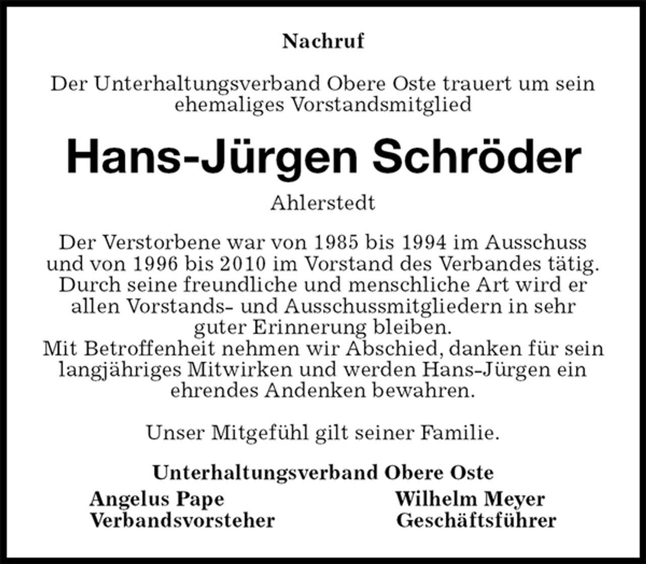 <p>Nachruf</p>
<p>Der Unterhaltungsverband Obere Oste trauert um sein ehemaliges Vorstandsmitglied<br />Hans-Jürgen Schröder<br />Ahlerstedt<br />Der Verstorbene war von 1985 bis 1994 im Ausschuss und von 1996 bis 2010 im Vorstand des Verbandes tätig.<br />Durch seine freundliche und menschliche Art wird er allen Vorstands- und Ausschussmitgliedern in sehr<br />guter Erinnerung bleiben.<br />Mit Betroffenheit nehmen wir Abschied, danken für sein langjähriges Mitwirken und werden Hans-Jürgen ein ehrendes Andenken bewahren.</p>
<p>Unser Mitgefühl gilt seiner Familie.<br />Unterhaltungsverband Obere Oste<br />Angelus Pape Wilhelm Meyer<br />Verbandsvorsteher Geschäftsführer</p>