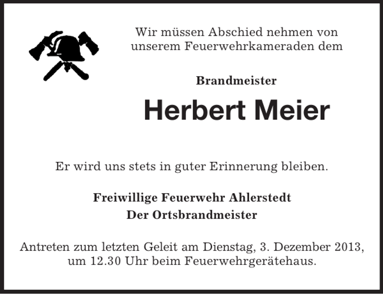<p>Wir müssen Abschied nehmen von<br />unserem Feuerwehrkameraden dem<br />Brandmeister</p><p>Herbert Meier<br />Er wird uns stets in guter Erinnerung bleiben.<br />Freiwillige Feuerwehr Ahlerstedt<br />Der Ortsbrandmeister<br />Antreten zum letzten Geleit am Dienstag, 3. Dezember 2013,<br />um 12.30 Uhr beim Feuerwehrgerätehaus.</p>