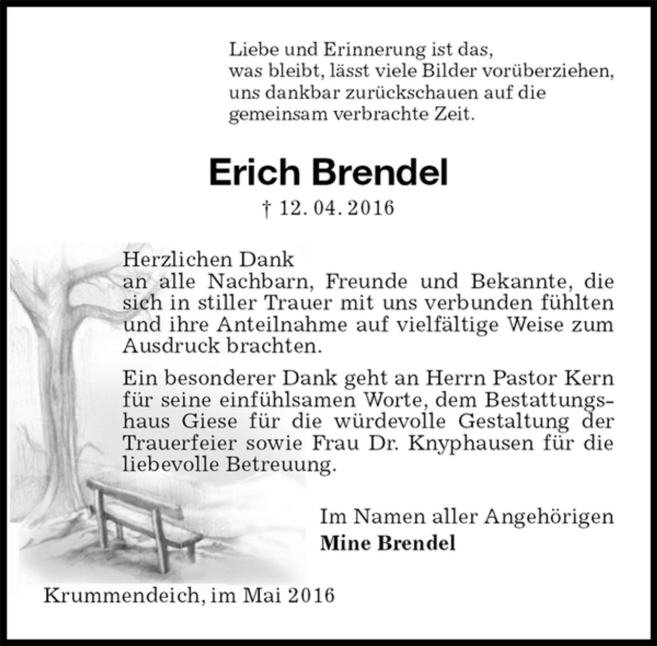 <p>Liebe und Erinnerung ist das,<br />was bleibt, lässt viele Bilder vorüberziehen,<br />uns dankbar zurückschauen auf die<br />gemeinsam verbrachte Zeit.<br />Erich Brendel<br />† 12. 04. 2016<br />Herzlichen Dank<br />an alle Nachbarn, Freunde und Bekannte, die sich in stiller Trauer mit uns verbunden fühlten und ihre Anteilnahme auf vielfältige Weise zum Ausdruck brachten.<br />Ein besonderer Dank geht an Herrn Pastor Kern für seine einfühlsamen Worte, dem Bestattungshaus Giese für die würdevolle Gestaltung der Trauerfeier sowie Frau Dr. Knyphausen für die liebevolle Betreuung.<br />Im Namen aller Angehörigen<br />Mine Brendel<br />Krummendeich, im Mai 2016</p>
