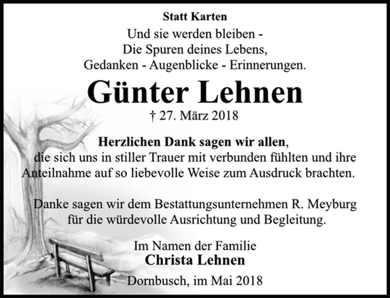 <p>Statt Karten<br />Und sie werden bleiben-<br />Die Spuren deines Lebens,<br />Gedanken -Augenblicke -Erinnerungen.<br />Günter Lehnen<br />† 27. März 2018<br />Herzlichen Dank sagen wir allen,<br />die sich uns in stiller Trauer mit verbunden fühlten und ihre<br />Anteilnahme auf so liebevolle Weise zum Ausdruck brachten.<br />Danke sagen wir dem Bestattungsunternehmen R. Meyburg<br />für die würdevolle Ausrichtung und Begleitung.<br />Im Namen der Familie<br />Christa Lehnen<br />Dornbusch, im Mai 2018</p>