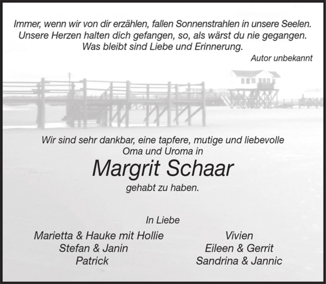 <p>Unsere Herzen halten dich gefangen, so, als wärst du nie gegangen.<br />Was bleibt sind Liebe und Erinnerung.<br />Autor unbekannt<br />Wir sind sehr dankbar, eine tapfere, mutige und liebevolle<br />Oma und Uroma in Margrit Schaar gehabt zu haben.<br />In Liebe<br />Marietta &amp; Hauke mit Hollie<br />Stefan &amp; Janin<br />Patrick<br />Vivien<br />Eileen &amp; Gerrit<br />Sandrina &amp; Jannic</p>
