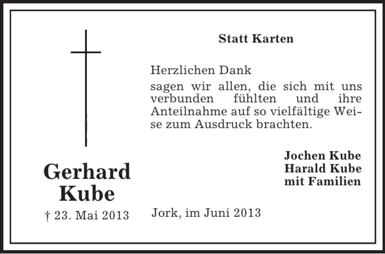 <p>Statt Karten<br />Herzlichen Dank<br />sagen wir allen, die sich mit uns<br />verbunden<br />fühlten<br />und<br />ihre<br />Anteilnahme auf so vielfältige Weise zum Ausdruck brachten.<br />Jochen Kube<br />Harald Kube<br />mit Familien</p><p>Gerhard<br />Kube<br />† 23. Mai 2013</p><p>Jork, im Juni 2013</p>