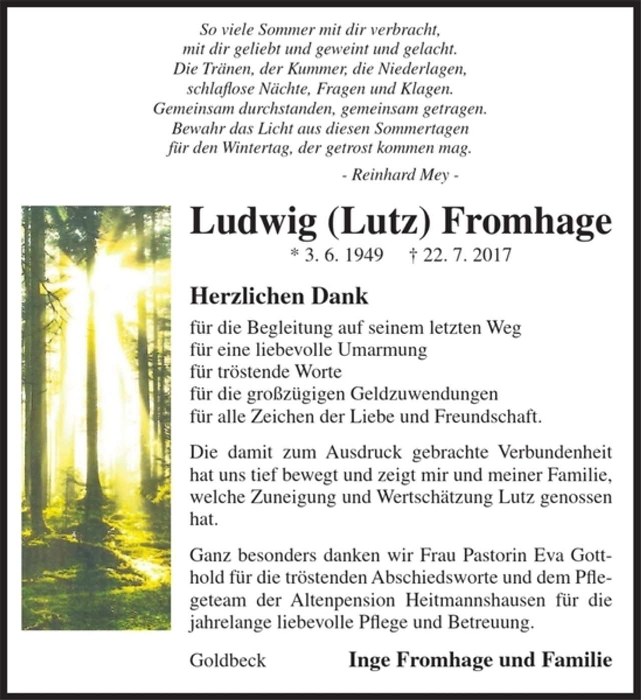 <p>So viele Sommer mit dir verbracht,<br />mit dir geliebt und geweint und gelacht.<br />Die Tränen, der Kummer, die Niederlagen,<br />schlaflose Nächte, Fragen und Klagen.<br />Gemeinsam durchstanden, gemeinsam getragen.<br />Bewahr das Licht aus diesen Sommertagen<br />für den Wintertag, der getrost kommen mag.<br />Reinhard Mey<br />Ludwig (Lutz) Fromhage<br />*3. 6. 1949 † 22. 7. 2017<br />Herzlichen Dank<br />für die Begleitung auf seinem letzten Weg<br />für eine liebevolle Umarmung<br />für tröstende Worte<br />für die großzügigen Geldzuwendungen<br />für alle Zeichen der Liebe und Freundschaft.<br />Die damit zum Ausdruck gebrachte Verbundenheit hat uns tief bewegt und zeigt mir und meiner Familie, welche Zuneigung und Wertschätzung Lutz genossen hat.<br />Ganz besonders danken wir Frau Pastorin Eva Gotthold für die tröstenden Abschiedsworte und dem Pflegeteam der Altenpension Heitmannshausen für die jahrelange liebevolle Plfege und Betreuung.<br />Inge Fromhage<br />und Familie<br />Goldbeck</p>