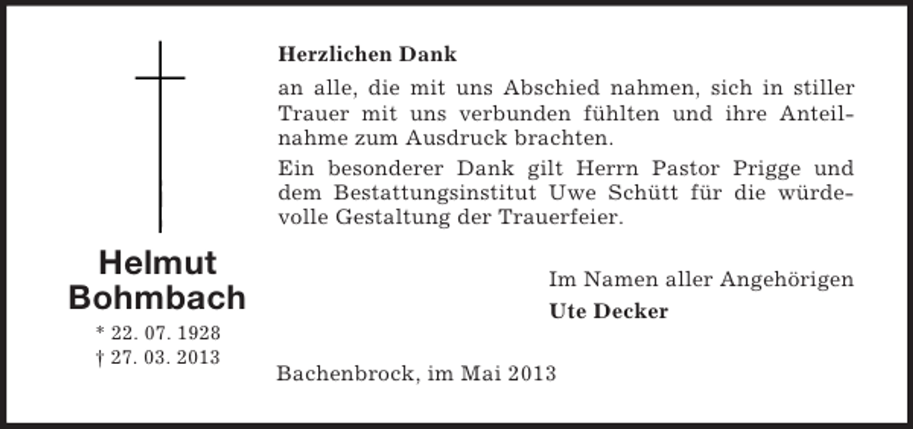 <p>Herzlichen Dank<br />an alle, die mit uns Abschied nahmen, sich in stiller<br />Trauer mit uns verbunden fühlten und ihre Anteilnahme zum Ausdruck brachten.<br />Ein besonderer Dank gilt Herrn Pastor Prigge und<br />dem Bestattungsinstitut Uwe Schütt für die würdevolle Gestaltung der Trauerfeier.</p><p>Helmut<br />Bohmbach<br />* 22. 07. 1928<br />† 27. 03. 2013</p><p>Im Namen aller Angehörigen<br />Ute Decker<br />Bachenbrock, im Mai 2013</p>