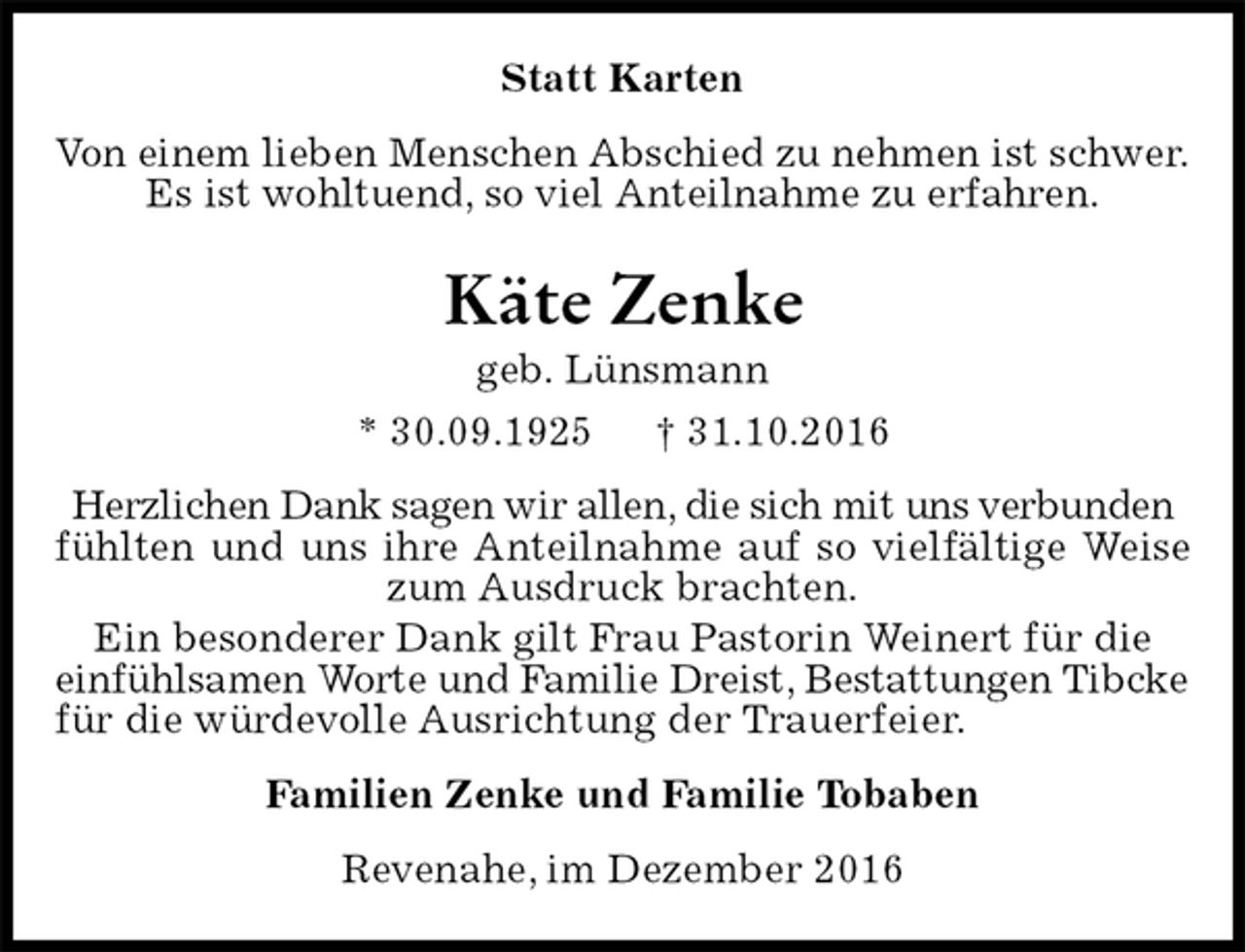 <p>Statt Karten<br />Von einem lieben Menschen Abschied zu nehmen ist schwer.<br />Es ist wohltuend, so viel Anteilnahme zu erfahren.<br />Käte Zenke<br />geb. Lünsmann<br />* 30.09.1925 † 31.10.2016<br />Herzlichen Dank sagen wir allen, die sich mit uns verbunden<br />fühlten und uns ihre Anteilnahme auf so vielfältige Weise zum Ausdruck brachten.<br />Ein besonderer Dank gilt Frau Pastorin Weinert für die<br />einfühlsamen Worte und Familie Dreist, Bestattungen Tibcke<br />für die würdevolle Ausrichtung der Trauerfeier.<br />Familien Zenke und Familie Tobaben<br />Revenahe, im Dezember 2016</p>