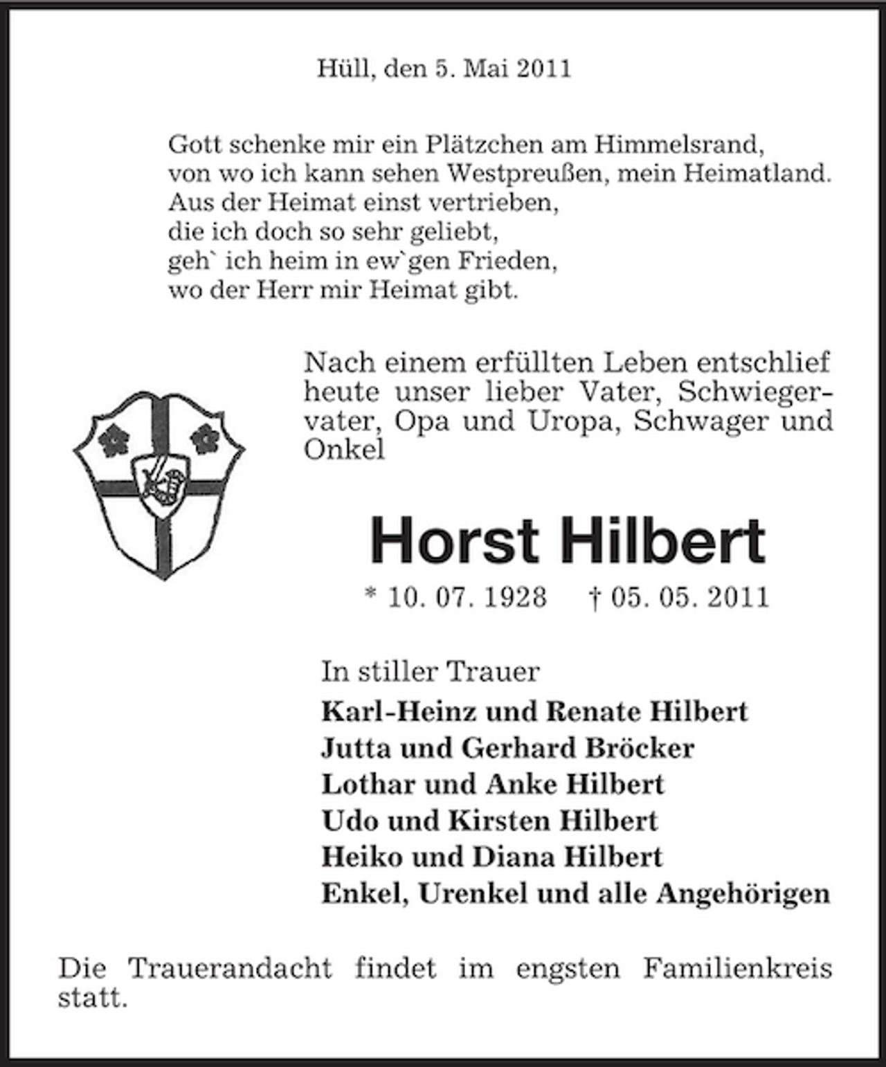 <p>Hüll, den 5. Mai 2011 Gott schenke mir ein Plätzchen am Himmelsrand, von wo ich kann sehen Westpreußen, mein Heimatland. Aus der Heimat einst vertrieben, die ich doch so sehr geliebt, geh` ich heim in ew`gen Frieden, wo der Herr mir Heimat gibt.</p><p>Nach einem erfüllten Leben entschlief heute unser lieber Vater, Schwiegervater, Opa und Uropa, Schwager und Onkel</p><p>Horst Hilbert<br />* 10. 07. 1928 † 05. 05. 2011 In stiller Trauer Karl-Heinz und Renate Hilbert Jutta und Gerhard Bröcker Lothar und Anke Hilbert Udo und Kirsten Hilbert Heiko und Diana Hilbert Enkel, Urenkel und alle Angehörigen Die Trauerandacht findet im engsten Familienkreis statt.</p>