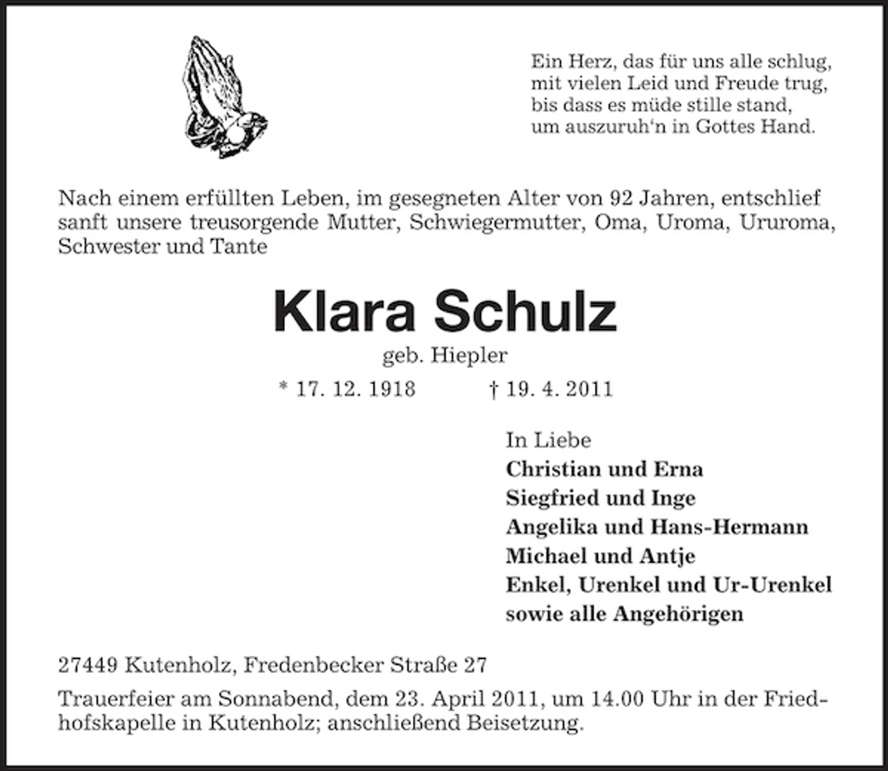 <p>Ein Herz, das für uns alle schlug, mit vielen Leid und Freude trug, bis dass es müde stille stand, um auszuruh‘n in Gottes Hand.</p><p>Nach einem erfüllten Leben, im gesegneten Alter von 92 Jahren, entschlief sanft unsere treusorgende Mutter, Schwiegermutter, Oma, Uroma, Ururoma, Schwester und Tante</p><p>Klara Schulz<br />geb. Hiepler * 17. 12. 1918 † 19. 4. 2011 In Liebe Christian und Erna Siegfried und Inge Angelika und Hans-Hermann Michael und Antje Enkel, Urenkel und Ur-Urenkel sowie alle Angehörigen 27449 Kutenholz, Fredenbecker Straße 27 Trauerfeier am Sonnabend, dem 23. April 2011, um 14.00 Uhr in der Friedhofskapelle in Kutenholz; anschließend Beisetzung.</p>